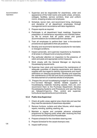 Accommodation
Operation
126
1. Supervise and be responsible for cleanliness, order and
appearance of the hotel rooms and public areas, annexes,
cottages, facilities, service corridors, linen and uniform
rooms, shopping arcades and employees.
2. Schedule, recruit, train, and recommend hiring, discharging
and discipline of all department employees through
management and in accordance with labor regulations.
3. Prepare reports as required.
4. Participate in all department head meetings. Supervise
preparation of maintenance requisitions and maintain follow-
up file to ensure that all public areas and guest
accommodations do not deteriorate from standard.
5. Train all employees to perform their best in the standard
procedures as applicable to their job positions.
6. Develop and recommend standard procedures for new tasks
or changed conditions.
7. Inspect personally, and supervise inspections by Assistants
of all areas in a frequent and unvarying schedule.
8. Pay particular attention on inspection to the presence, of
odors and pests and appropriate control measures.
9. Work closely with the General Manager on day-to-day
Housekeeping requirements.
10. Supervise linen stock and recommend the maintenance of
adequate quantities of cleaning equipments and cleaning
supplies with due regard to delivery requirements and import
restrictions on cleaning equipments. Develop and supervise
the maintenance of the lost and found procedure including
the disbursement of unclaimed articles to employees.
11. Prepare the annual housekeeping budget for submission to
the General Manager. Identify reliable suppliers of
housekeeping materials including carpets, linen, etc, and
recommend them to the Purchase Department. Develop
Housekeeping Systems and Procedures and see that they
are followed diligently. Plan, control and supervise
horticulturalrequirementsandcommitments.
9.3.2 Public Area Supervisor
1. Check all public areas against area check-lists and see that
they meet the standards of cleanliness stipulated.
2. Remove furniture, curtains and other fixtures, which require
repairs, mending, spotting, washing, etc.
3. Maintain a regular and complete advance scheduled
programme for cleaning public areas after receiving the final
concurrence of the Executive Housekeeper.
4. Prepare schedule for the chandelier cleaning crew.
5. Prepare Schedule for the carpet shampoo crew.
6. Inspect staff turnout.
This watermark does not appear in the registered version - http://www.clicktoconvert.com
 