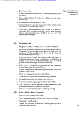 Organisational Structure
of Housekeeping
Department
127
7. Train new recruits.
8. Submit performance appraisals of staff working under his /
her control.
9. Clean safety and security systems in public areas, e.g. locks,
shutters, etc.
10. Account for furniture movements, if any.
11. Initiate and follow-up maintenance orders for public areas/
service areas under his / her control.
12. Check and control equipment like hovers, floor washing
machines, floor polishing machine, carpet shampoo and
beating machines and ensure that they are used correctly
and maintained properly.
9.3.3 Floor Supervisor
1. Assign duties to the floor housemen and room attendants.
2. Inspect each room completed by Room Attendants according
to specified room checklist and ensure that they meet the
standards of the establishment in terms of cleaning,
functional and aesthetic value.
3. Check par stocks of linen and guest supplies and cleaning
supplies on floors and ensure timely delivery of soiled linen to
laundry and requisition for fresh linen from linen room and
guest supplies / cleaning supplies from the stores.
4. Train Room Attendants and Housemen for maximum
productivity and standards of efficiency.
5. Submit performance appraisals periodically for each staff
under his / her control.
6. Check all safety systems on the allotted floors.
7. Liaise with security on security aspects on guest floors.
8. Account for movement of linen from his / her floors.
9. Prepare housekeeping occupancy lists for front Office.
10. Check all maids’ carts to ensure it is well stocked with linen
and supplies and as per standards stipulated.
11. Follow upon maintenance orders sent to Engineering.
9.3.4 Uniform / Linen Room Supervisor
1. Schedule linen / uniform room staff.
2. Check periodically the condition of uniform and hotel linen.
3. Assign daily work to tailors.
4. Devise and maintain an effective control system to issue
clean linen and uniforms.
This watermark does not appear in the registered version - http://www.clicktoconvert.com
 