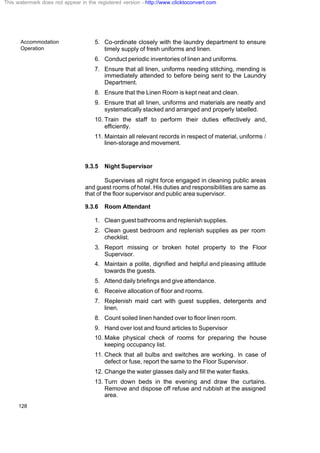 Accommodation
Operation
128
5. Co-ordinate closely with the laundry department to ensure
timely supply of fresh uniforms and linen.
6. Conduct periodic inventories of linen and uniforms.
7. Ensure that all linen, uniforms needing stitching, mending is
immediately attended to before being sent to the Laundry
Department.
8. Ensure that the Linen Room is kept neat and clean.
9. Ensure that all linen, uniforms and materials are neatly and
systematically stacked and arranged and properly labelled.
10. Train the staff to perform their duties effectively and,
efficiently.
11. Maintain all relevant records in respect of material, uniforms /
linen-storage and movement.
9.3.5 Night Supervisor
Supervises all night force engaged in cleaning public areas
and guest rooms of hotel. His duties and responsibilities are same as
that of the floor supervisor and public area supervisor.
9.3.6 Room Attendant
1. Clean guest bathrooms and replenish supplies.
2. Clean guest bedroom and replenish supplies as per room
checklist.
3. Report missing or broken hotel property to the Floor
Supervisor.
4. Maintain a polite, dignified and helpful and pleasing attitude
towards the guests.
5. Attend daily briefings and give attendance.
6. Receive allocation of floor and rooms.
7. Replenish maid cart with guest supplies, detergents and
linen.
8. Count soiled linen handed over to floor linen room.
9. Hand over lost and found articles to Supervisor
10. Make physical check of rooms for preparing the house
keeping occupancy list.
11. Check that all bulbs and switches are working. In case of
defect or fuse, report the same to the Floor Supervisor.
12. Change the water glasses daily and fill the water flasks.
13. Turn down beds in the evening and draw the curtains.
Remove and dispose off refuse and rubbish at the assigned
area.
This watermark does not appear in the registered version - http://www.clicktoconvert.com
 
