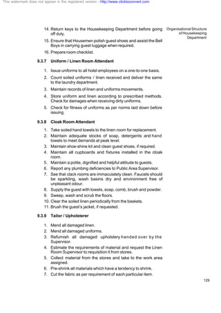 Organisational Structure
of Housekeeping
Department
129
14. Return keys to the Housekeeping Department before going
off duty.
15. Ensure that Housemen polish guest shoes and assist the Bell
Boys in carrying guest luggage when required.
16. Prepare room checklist.
9.3.7 Uniform / Linen Room Attendant
1. Issue uniforms to all hotel employees on a one-to-one basis.
2. Count soiled uniforms / linen received and deliver the same
to the laundry department.
3. Maintain records of linen and uniforms movements.
4. Store uniform and linen according to prescribed methods.
Check for damages when receiving dirty uniforms.
5. Check for fitness of uniforms as per norms laid down before
issuing.
9.3.8 Cloak Room Attendant
1. Take soiled hand towels to the linen room for replacement.
2. Maintain adequate stocks of soap, detergents and hand
towels to meet demands at peak level.
3. Maintain shoe-shine kit and clean guest shoes, if required.
4. Maintain all cupboards and fixtures installed in the cloak
room.
5. Maintain a polite, dignified and helpful attitude to guests.
6. Report any plumbing deficiencies to Public Area Supervisor.
7. See that clack rooms are immaculately clean. Faucets should
be sparkling, wash basins dry and environment free of
unpleasant odour.
8. Supply the guest with towels, soap, comb, brush and powder.
9. Sweep, wash and scrub the floors.
10. Clear the soiled linen periodically from the baskets.
11. Brush the guest’s jacket, if requested.
9.3.9 Tailor / Upholsterer
1. Mend all damaged linen.
2. Mend all damaged uniforms.
3. Refurnish all damaged upholstery handed over by the
Supervisor.
4. Estimate the requirements of material and request the Linen
Room Supervisor to requisition it from stores.
5. Collect material from the stores and take to the work area
assigned.
6. Pre-shrink all materials which have a tendency to shrink.
7. Cut the fabric as per requirement of each particular item.
This watermark does not appear in the registered version - http://www.clicktoconvert.com
 