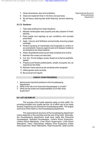 Organisational Structure
of Housekeeping
Department
131
7. Clean all windows, door and ventilators.
8. Clean and replenish linen in the floor and pool area.
9. Do all heavy cleaning like shaft cleaning, terrace cleaning,
etc.
9.3.12 Gardener
1. Take daily briefing from Head Gardener.
2. Maintain landscaped area properly and also prepare for fresh
planting.
3. Plant seeds and saplings as per conditions and concept
prescribed.
4. Apply manure and fertilizers economically ensuring proper
coverage.
5. Perform spraying of insecticides and fungicides to control or
as prophylactic measure against pest and disease incidence
as directed by the Head Gardner.
6. Water all gardened areas as per daily schedule and routine.
7. Maintain the nursery as instructed.
8. Cut, trim, Prune hedges, buses, flowers to enhance aesthetic
appeal.
9. Prepare such flowers potted plants, wreath, bouquets, etc, as
required by the Hotel.
10. Maintain indoor plants as per schedule when assigned.
11. Utilize garden tools correctly.
12. Be punctual and regular.
CHECK YOUR PROGRESS
1. Name some important positions in the Housekeeping
Department.
2. What is the role of an Executive Housekeeper in a hotel?
3. What are the duties and responsibilities of a Public Area
Supervisor?
9.4 LET US SUM UP
The success of the hotels depends solely on their staffs. For
providing excellent and quality service, lot of effort has to be made
towards organizing and training the housekeeping staffs. The largest
work force of the hotel is in the housekeeping department.
The organizational structure of the housekeeping department
mainly depends on the activities and the size of the hotel. Generally,
the housekeeping department shall have staffs like Executive
Housekeeper, Assistant Housekeeper, Uniform Room Supervisor,
Uniform Room Attendants, Linen Room Supervisors, Linen Room
Attendants, Tailor / Seamstress, Helpers, Floor Supervisor, Public
Area Supervisor, Room Attendants, Head Houseman, Desk Control
This watermark does not appear in the registered version - http://www.clicktoconvert.com
 