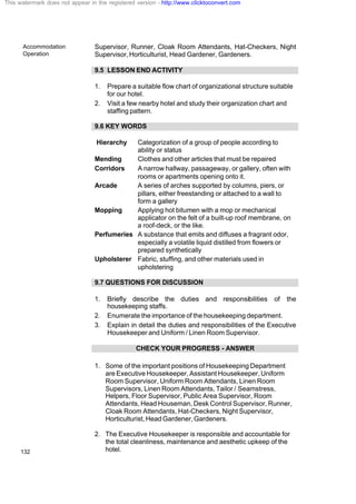 Accommodation
Operation
132
Supervisor, Runner, Cloak Room Attendants, Hat-Checkers, Night
Supervisor,Horticulturist, Head Gardener, Gardeners.
9.5 LESSON END ACTIVITY
1. Prepare a suitable flow chart of organizational structure suitable
for our hotel.
2. Visit a few nearby hotel and study their organization chart and
staffing pattern.
9.6 KEY WORDS
Hierarchy Categorization of a group of people according to
ability or status
Mending Clothes and other articles that must be repaired
Corridors A narrow hallway, passageway, or gallery, often with
rooms or apartments opening onto it.
Arcade A series of arches supported by columns, piers, or
pillars, either freestanding or attached to a wall to
form a gallery
Mopping Applying hot bitumen with a mop or mechanical
applicator on the felt of a built-up roof membrane, on
a roof-deck, or the like.
Perfumeries A substance that emits and diffuses a fragrant odor,
especially a volatile liquid distilled from flowers or
prepared synthetically
Upholsterer Fabric, stuffing, and other materials used in
upholstering
9.7 QUESTIONS FOR DISCUSSION
1. Briefly describe the duties and responsibilities of the
housekeeping staffs.
2. Enumerate the importance of the housekeeping department.
3. Explain in detail the duties and responsibilities of the Executive
Housekeeper and Uniform / Linen Room Supervisor.
CHECK YOUR PROGRESS - ANSWER
1. Some of the important positions of Housekeeping Department
are Executive Housekeeper, Assistant Housekeeper, Uniform
Room Supervisor, Uniform Room Attendants, Linen Room
Supervisors, Linen Room Attendants, Tailor / Seamstress,
Helpers, Floor Supervisor, Public Area Supervisor, Room
Attendants, Head Houseman, Desk Control Supervisor, Runner,
Cloak Room Attendants, Hat-Checkers, Night Supervisor,
Horticulturist,HeadGardener,Gardeners.
2. The Executive Housekeeper is responsible and accountable for
the total cleanliness, maintenance and aesthetic upkeep of the
hotel.
This watermark does not appear in the registered version - http://www.clicktoconvert.com
 