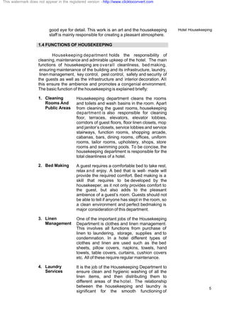 Hotel Housekeeping
5
good eye for detail. This work is an art and the housekeeping
staff is mainly responsible for creating a pleasant atmosphere.
1.4 FUNCTIONS OF HOUSEKEEPING
Housekeeping department holds the responsibility of
cleaning, maintenance and admirable upkeep of the hotel. The main
functions of housekeeping are overall cleanliness, bed making,
ensuring maintenance of the building and its infrastructure, laundry,
linen management, key control, pest control, safety and security of
the guests as well as the infrastructure and interior decoration. All
this ensure the ambience and promotes a congenial environment.
The basic function of the housekeeping is explained briefly:
1. Cleaning
Rooms And
Public Areas
Housekeeping department cleans the rooms
and toilets and wash basins in the room. Apart
from cleaning the guest rooms, housekeeping
department is also responsible for cleaning
floor, terraces, elevators, elevator lobbies,
corridors of guest floors, floor linen closets, mop
and janitor’s closets, service lobbies and service
stairways, function rooms, shopping arcade,
cabanas, bars, dining rooms, offices, uniform
rooms, tailor rooms, upholstery, shops, store
rooms and swimming pools. To be concise, the
housekeeping department is responsible for the
total cleanliness of a hotel.
2. Bed Making A guest requires a comfortable bed to take rest,
relax and enjoy. A bed that is well- made will
provide the required comfort. Bed making is a
skill that requires to be developed by the
housekeeper, as it not only provides comfort to
the guest, but also adds to the pleasant
ambience of a guest’s room. Guests should not
be able to tell if anyone has slept in the room, so
a clean environment and perfect bedmaking is
major consideration of this department.
3. Linen
Management
One of the important jobs of the Housekeeping
Department is clothes and linen management.
This involves all functions from purchase of
linen to laundering, storage, supplies and to
condemnation. In a hotel different types of
clothes and linen are used such as the bed
sheets, pillow covers, napkins, towels, hand
towels, table covers, curtains, cushion covers
etc. All of these require regular maintenance.
4. Laundry
Services
It is the job of the Housekeeping Department to
ensure clean and hygienic washing of all the
linen items, and then distributing them to
different areas of the hotel. The relationship
between the housekeeping and laundry is
significant for the smooth functioning of
This watermark does not appear in the registered version - http://www.clicktoconvert.com
 