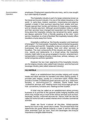 Accommodation
Operation
136
employees. Employment opportunities are many, and is now sought
by a vast majority of people.
The hospitality industry is part of a larger enterprise known as
the travel and tourism industry. It is one of the oldest industries in the
world. In early days, traders, explorers, missionaries and pilgrims
needed a break in their journeys requiring food, shelter and rest.
People opened their homes and kitchens to these weary travellers,
and an industry was born. Although accommodation today is varied
and their services have changed and expanded over the ages, one
thing about the hospitality industry has remained the same, guests
are always welcome! From a friendly greeting at the door, room
service, breakfast, to a host of facilities' the hospitality industry offers
travellers a home away from home.
Hospitality is defined as “the friendly reception and treatment
of strangers". For most people, hospitality means entertaining guests
with courtesy and warmth. Hospitality is also an industry made up of
businesses that provide lodging, food and other services to
travellers. The main components of this industry are hotels, motels,
inns, resorts and restaurants. In a broad sense, the hospitality
industry might refer to any group engaged in tourism, entertainment,
transportation or lodging including cruise lines, airlines, railways, car
rental companies and tour operators.
However the two main segments of the hospitality industry
are the lodging industry (also called hotel industry), and the food and
beverage industry (also called restaurant industry).
10.2 HOTELS
Hotel is an establishment that provides lodging and usually
meals and other services for travelers and other paying guests. It
provides paid lodging, usually on a short-term basis. Hotels often
provide a number of additional guest services such as a restaurant,
laundery, a swimming pool o r childcare. Some hotels have
conference services and meeting rooms and encourage groups to
hold conventions, functions and meetings at their location.
A hotel may be called as an establishment where primary
business is to provide to the general public lodging facilities and
which may include one or more of the various services such as food,
beverage, laundry, uniformed services etc. Hence, hotel can also be
called as home but with a vested interest which includes commercial
activities.
Hotels are found in almost all the cities. Hotels operate
twenty four hours a day, seven days a week. The principal factor that
determines the guest attitude towards a hotel is service although
other amenities such as room, food and beverages are of equal
importance a tangible determinants.
This watermark does not appear in the registered version - http://www.clicktoconvert.com
 