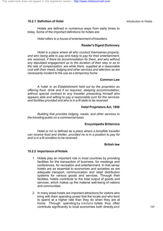 Introduction to Hotels
137
10.2.1 Definition of Hotel
Hotels are defined in numerous ways from early times to
today. Some of the important definitions for hotels are:
Hotel refers to a house of entertainment of travellers.
Reader's Digest Dictionary
Hotel is a place where all who conduct themselves properly,
and who being able to pay and ready to pay for their entertainment,
are received, if there be accommodation for them, and who without
any stipulated engagement as to the duration of their stay or as to
the rate of compensation, are while there, supplied at a reasonable
cost with their meals, lodging and other services and attention as are
necessarily incident to the use as a temporary home.
Common Law
A hotel is an Establishment held out by the proprietor as
offering food, drink and if so required, sleeping accommodation,
without special contract to any traveller presenting himself who
appears able and willing to pay a reasonable sum for the services
and facilities provided and who is in a fit state to be received.
Hotel Proprietors Act, 1956
Building that provides lodging, meals, and other services to
the traveling public on a commercial basis.
Encyclopedia Britannica
Hotel or inn is defined as a place where a bonafide traveller
can receive food and shelter, provided he is in a position to pay for
and is in a fit condition to be received.
British law
10.2.2 Importance of Hotels
1. Hotels play an important role in most countries by providing
facilities for the transaction of business, for meetings and
conferences, for recreation and entertainment. In that sense
hotels are as essential to economies and societies as are
adequate transport, communication and retail distribution
systems for various goods and services. Through their
facilities, hotels contribute to the total output of goods and
services, which makes up the material well-being of nations
and communities.
2. In many areas hotels are important attractions for visitors who
bring with them spending power that the locals and who tend
to spend at a higher rate than they do when they are at
home. Through spending by visitors hotels thus often
contribute significantly to local economies both directly and
This watermark does not appear in the registered version - http://www.clicktoconvert.com
 
