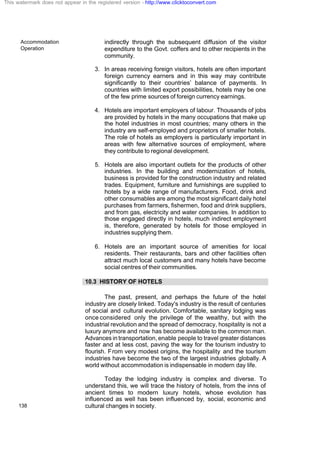 Accommodation
Operation
138
indirectly through the subsequent diffusion of the visitor
expenditure to the Govt. coffers and to other recipients in the
community.
3. In areas receiving foreign visitors, hotels are often important
foreign currency earners and in this way may contribute
significantly to their countries’ balance of payments. In
countries with limited export possibilities, hotels may be one
of the few prime sources of foreign currency earnings.
4. Hotels are important employers of labour. Thousands of jobs
are provided by hotels in the many occupations that make up
the hotel industries in most countries; many others in the
industry are self-employed and proprietors of smaller hotels.
The role of hotels as employers is particularly important in
areas with few alternative sources of employment, where
they contribute to regional development.
5. Hotels are also important outlets for the products of other
industries. In the building and modernization of hotels,
business is provided for the construction industry and related
trades. Equipment, furniture and furnishings are supplied to
hotels by a wide range of manufacturers. Food, drink and
other consumables are among the most significant daily hotel
purchases from farmers, fishermen, food and drink suppliers,
and from gas, electricity and water companies. In addition to
those engaged directly in hotels, much indirect employment
is, therefore, generated by hotels for those employed in
industries supplying them.
6. Hotels are an important source of amenities for local
residents. Their restaurants, bars and other facilities often
attract much local customers and many hotels have become
social centres of their communities.
10.3 HISTORY OF HOTELS
The past, present, and perhaps the future of the hotel
industry are closely linked. Today's industry is the result of centuries
of social and cultural evolution. Comfortable, sanitary lodging was
once considered only the privilege of the wealthy, but with the
industrial revolution and the spread of democracy, hospitality is not a
luxury anymore and now has become available to the common man.
Advances in transportation, enable people to travel greater distances
faster and at less cost, paving the way for the tourism industry to
flourish. From very modest origins, the hospitality and the tourism
industries have become the two of the largest industries globally. A
world without accommodation is indispensable in modern day life.
Today the lodging industry is complex and diverse. To
understand this, we will trace the history of hotels, from the inns of
ancient times to modern luxury hotels, whose evolution has
influenced as well has been influenced by, social, economic and
cultural changes in society.
This watermark does not appear in the registered version - http://www.clicktoconvert.com
 