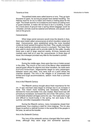 Introduction to Hotels
139
Taverns or Inns
The earliest hotels were called taverns or inns. They go back
thousand of years, for as long as people have started travelling. The
Hebrew word for an inn is malon and means a resting place for the
night. The Greek word for inn is kataluma and means an eating room
or guest chamber. A malon did not have to be in a building, it could
be a level piece of ground near a spring where baggage could be
unloaded, animals could be watered and tethered, and people could
rest on the ground.
Caravanserais
When large camel caravans would cross the deserts in Asia,
there were hotels called caravanserais at which travellers rested and
slept. Caravanserais were established along the more travelled
routes as travel spread throughout the East. They usually consisted
of a large building constructed around a courtyard. The lower floor
was used to store goods and to provide stalls for the cattle. Usually
there was a well or large reservoir nearby. At times, bazaars and
markets were held at or near the caravanserais. In those days of
travel, the innkeeper provided very little for the traveller's comfort.
Inns in Middle Ages
During the middle ages, there were few inns or hotels except
in the cities. The church or the Lord of the Manor often established
special guest offices for pilgrims and other travellers. As roads were
built and horse drawn stagecoaches began to carry passengers
between towns and cities, inns were built at a point where the
coaches stopped. The inns in the villages or at crossroads had
limited and rough accommodations, seldom more than a common
dormitory.
Inns in the Fifteenth Century
The fifteenth century brought about fresh importance for the
inn. A new merchant class began to emerge due to an increase in
trade. This meant more traveling was necessary; therefore a
demand for more and better inns was created. Most travel was still
primarily by horseback, but toward the end of the 15th century, more
comfortable wheeled carriages came into use. The roads were rough
and difficult to travel-muddy in the spring, hot and dusty in the
summer, and often impassable in the winter.
During the fifteenth century, many monasteries closed their
guesthouses, thus creating a need for more lodgings. The inn also
began to perform a definite function in the social life of the people in
the area, as well as the traveller.
Inns in the Sixteenth Century
The inns of the sixteenth century changed little from earlier
times, although they were large and somewhat spacious.
This watermark does not appear in the registered version - http://www.clicktoconvert.com
 