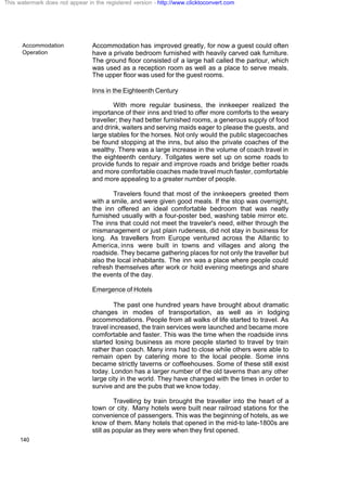 Accommodation
Operation
140
Accommodation has improved greatly, for now a guest could often
have a private bedroom furnished with heavily carved oak furniture.
The ground floor consisted of a large hall called the parlour, which
was used as a reception room as well as a place to serve meals.
The upper floor was used for the guest rooms.
Inns in the Eighteenth Century
With more regular business, the innkeeper realized the
importance of their inns and tried to offer more comforts to the weary
traveller; they had better furnished rooms, a generous supply of food
and drink, waiters and serving maids eager to please the guests, and
large stables for the horses. Not only would the public stagecoaches
be found stopping at the inns, but also the private coaches of the
wealthy. There was a large increase in the volume of coach travel in
the eighteenth century. Tollgates were set up on some roads to
provide funds to repair and improve roads and bridge better roads
and more comfortable coaches made travel much faster, comfortable
and more appealing to a greater number of people.
Travelers found that most of the innkeepers greeted them
with a smile, and were given good meals. If the stop was overnight,
the inn offered an ideal comfortable bedroom that was neatly
furnished usually with a four-poster bed, washing table mirror etc.
The inns that could not meet the traveler's need, either through the
mismanagement or just plain rudeness, did not stay in business for
long. As travellers from Europe ventured across the Atlantic to
America, inns were built in towns and villages and along the
roadside. They became gathering places for not only the traveller but
also the local inhabitants. The inn was a place where people could
refresh themselves after work or hold evening meetings and share
the events of the day.
Emergence of Hotels
The past one hundred years have brought about dramatic
changes in modes of transportation, as well as in lodging
accommodations. People from all walks of life started to travel. As
travel increased, the train services were launched and became more
comfortable and faster. This was the time when the roadside inns
started losing business as more people started to travel by train
rather than coach. Many inns had to close while others were able to
remain open by catering more to the local people. Some inns
became strictly taverns or coffeehouses. Some of these still exist
today. London has a larger number of the old taverns than any other
large city in the world. They have changed with the times in order to
survive and are the pubs that we know today.
Travelling by train brought the traveller into the heart of a
town or city. Many hotels were built near railroad stations for the
convenience of passengers. This was the beginning of hotels, as we
know of them. Many hotels that opened in the mid-to late-1800s are
still as popular as they were when they first opened.
This watermark does not appear in the registered version - http://www.clicktoconvert.com
 