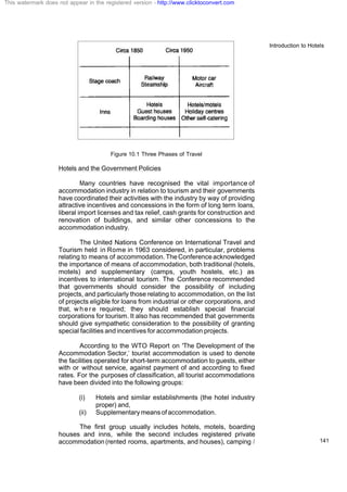 Introduction to Hotels
141
Figure 10.1 Three Phases of Travel
Hotels and the Government Policies
Many countries have recognised the vital importance of
accommodation industry in relation to tourism and their governments
have coordinated their activities with the industry by way of providing
attractive incentives and concessions in the form of long term loans,
liberal import licenses and tax relief, cash grants for construction and
renovation of buildings, and similar other concessions to the
accommodation industry.
The United Nations Conference on International Travel and
Tourism held in Rome in 1963 considered, in particular, problems
relating to means of accommodation.TheConferenceacknowledged
the importance of means of accommodation, both traditional (hotels,
motels) and supplementary (camps, youth hostels, etc.) as
incentives to international tourism. The Conference recommended
that governments should consider the possibility of including
projects, and particularly those relating to accommodation, on the list
of projects eligible for loans from industrial or other corporations, and
that, w h e r e required; they should establish special financial
corporations for tourism. It also has recommended that governments
should give sympathetic consideration to the possibility of granting
special facilities and incentives for accommodation projects.
According to the WTO Report on 'The Development of the
Accommodation Sector,’ tourist accommodation is used to denote
the facilities operated for short-term accommodation to guests, either
with or without service, against payment of and according to fixed
rates. For the purposes of classification, all tourist accommodations
have been divided into the following groups:
(i) Hotels and similar establishments (the hotel industry
proper) and,
(ii) Supplementarymeansofaccommodation.
The first group usually includes hotels, motels, boarding
houses and inns, while the second includes registered private
accommodation(rented rooms, apartments, and houses), camping /
This watermark does not appear in the registered version - http://www.clicktoconvert.com
 