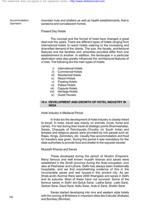 Accommodation
Operation
142
mountain huts and shelters as well as health establishments, that is
sanatoria and convalescent homes.
Present Day Hotels
The concept and the format of hotel have changed a great
deal over the years. There are different types of hotels ranging from
international hotels to resort hotels catering to the increasing and
diversified demand of the clients. The size, the facade, architectural
features and the facilities and amenities provided differ from one
establishment to another. In addition, the landscape in a particular
destination area also greatly influenced the architectural features of
a hotel. The following are the main types of hotels:
i) International Hotels
ii) Commercial Hotels
iii) Residential Hotels
iv) Resort Hotels
v) Floating Hotels
vi) Palace Hotels
vii) Capsule Hotels
viii) Heritage Hotels
ix) Guest Houses
10.4 DEVELOPMENT AND GROWTH OF HOTEL INDUSTRY IN
INDIA
Hotel Industry in Medieval Period
In India too the development of hotel industry is closely linked
to travel. In India, travel was mainly on animals (mule, horse and
camel). For rest during their travel at strategic points Dharmashalas,
Sarais, Chaupals of Panchayats, Choultry (in South India) and
temples and religious places were provided by rich people such as
Rajas, Kings, Zamindars, etc. Usually free accommodation and food
for travelers was given. During this period it was mandatory for the
state authorities to provide food and shelter to the wayside traveler.
Mussafir Khanas and Sarais
These developed during the period of Muslim Emporers.
Many famous and well known musafir khanas and sarais were
established in the Sindh province during the Arab occupation, and
also at Peshawar and Lahore. Delhi has always been traditionally
hospitable, and we find overwhelming evidence of this in the
innumerable sarais and rest houses in this ancient city. As per
Shiab-al-din Alumrai there were 2000 Khangabs and sarais in Delhi
and its suburbs. Most of these have not survived. Some of the
famous sarais in Delhi are Qutub Sarai, Ladha Sarai, Lado Sarai,
Sarban Sarai, Daud Sarai, Kallu Sarai, Arab ki Sarai, Sheikh Sarai
Sarais started developing into inns and western style hotels
with the coming of Britishers in important cities like Calcutta (Kolkata)
and Bombay (Mumbai).
This watermark does not appear in the registered version - http://www.clicktoconvert.com
 