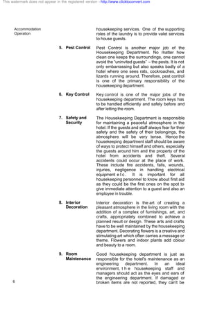 Accommodation
Operation
6
housekeeping services. One of the supporting
roles of the laundry is to provide valet services
to house guests.
5. Pest Control Pest Control is another major job of the
Housekeeping Department. No matter how
clean one keeps the surroundings, one cannot
avoid the “uninvited guests” – the pests. It is not
only embarrassing but also speaks badly of a
hotel where one sees rats, cockroaches, and
lizards running around. Therefore, pest control
is one of the primary responsibility of the
housekeepingdepartment.
6. Key Control Key control is one of the major jobs of the
housekeeping department. The room keys has
to be handled efficiently and safely before and
after letting the room.
7. Safety and
Security
The Housekeeping Department is responsible
for maintaining a peaceful atmosphere in the
hotel. If the guests and staff always fear for their
safety and the safety of their belongings, the
atmosphere will be very tense. Hence the
housekeeping department staff should be aware
of ways to protect himself and others, especially
the guests around him and the property of the
hotel from accidents and theft. Several
accidents could occur at the place of work.
These include fire accidents, falls, wounds,
injuries, negligence in handling electrical
equipment e t c . It is important for all
housekeeping personnel to know about first aid
as they could be the first ones on the spot to
give immediate attention to a guest and also an
employee in trouble.
8. Interior
Decoration
Interior decoration is the art of creating a
pleasant atmosphere in the living room with the
addition of a complex of furnishings, art, and
crafts, appropriately combined to achieve a
planned result or design. These arts and crafts
have to be well maintained by the housekeeping
department. Decorating flowers is a creative and
stimulating art which often carries a message or
theme. Flowers and indoor plants add colour
and beauty to a room.
9. Room
Maintenance
Good housekeeping department is just as
responsible for the hotel's maintenance as an
engineering department. In an ideal
environment, t h e housekeeping staff and
managers should act as the eyes and ears of
the engineering department. If damaged or
broken items are not reported, they can't be
This watermark does not appear in the registered version - http://www.clicktoconvert.com
 