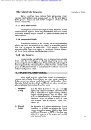 Introduction to Hotels
145
10.5.2 National Hotel Companies
Some countries have national hotel companies, which
operate hotels at home and abroad, such as, the Taj and Oberoi
hotel groups. These are both Indian companies which are well
known outside India.
10.5.3 Small Hotel Groups
Not all groups of hotels are large or widely dispersed. Some
companies own a group, which may consist of no more than four to
five hotels, and they may be confined to a particular area such as the
beach resorts.
10.5.4 Independent Hotels
These are hotels which" are privately owned or independent
of any company. Many guests enjoy staying at an establishment of
this type because of the individuality of the operation. Classical
example will be Casino-cum-hotels of Los Vegas, Nevada, Macau-
off China, Genting Highlands of Malaysia and others.
10.5.5 Hotel Consortia
Independently owned hotels form a liaison which provides
them with the advantages of shared advertising costs, bulk
purchasing and referral of bookings. The guest has the advantage of
knowing each hotel in the consortium will be of similar standard and
price. Best Western Hotels is an example of worldwide network of
independently owned hotels.
10.6 MAJOR HOTEL GROUPS IN INDIA
Many small and big Indian hotel groups are operating in
various parts of India. Some of them are given below. Apart from
India, some international hotel chains such as Sheratan, Hilton,
Ramada, Sofitel, Meridien, Hyatt and Mariott are either operating or
planning to operate in India on franchise basis.
1. Welcome
Group
It is the hotel division of ITC Ltd. The logo
represents a traditional Indian welcome in the
form of Namaste in an open doorway with the
slogan “Nobody gives you India like we do." The
motto of Welcome Group is "We enjoy people"
Welcome Group has hotels in various cities
such as Agra, Delhi, Aurangabad, Jaipur, Goa,
Gwalior etc.
2. Oberoi
Hotels
Rai Bahadhur M.S. Oberoi established Oberoi
Hotel Pvt. Ltd. in 1946. Many hotels like Oberoi
Intercontinental in August 1965 in New Delhi
and Oberoi Sheraton in 1973 in Bombay was
added. It is now one of the largest and reputed
hotel chains of India.
This watermark does not appear in the registered version - http://www.clicktoconvert.com
 