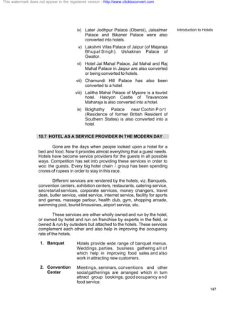 Introduction to Hotels
147
iv) Later Jodhpur Palace (Oberoi), Jaisalmer
Palace and Bikaner Palace were also
converted into hotels.
v) Lakshmi Vilas Palace of Jaipur (of Majaraja
Bhupal Singh). Ushakiran Palace of
Gwalior.
vi) Hotel Jai Mahal Palace, Jal Mahal and Raj
Mahal Palace in Jaipur are also converted
or being converted to hotels.
vii) Chamundi Hill Palace has also been
converted to a hotel.
viii) Lalitha Mahal Palace of Mysore is a tourist
hotel. Halcyon Castle of Travancore
Maharaja is also converted into a hotel.
ix) Bolghathy Palace near Cochin P o r t
(Residence of former British Resident of
Southern States) is also converted into a
hotel.
10.7 HOTEL AS A SERVICE PROVIDER IN THE MODERN DAY
Gone are the days when people looked upon a hotel for a
bed and food. Now it provides almost everything that a guest needs.
Hotels have become service providers for the guests in all possible
ways. Competition has set into providing these services in order to
woo the guests. Every big hotel chain / group has been spending
crores of rupees in order to stay in this race.
Different services are rendered by the hotels, viz. Banquets,
convention centers, exhibition centers, restaurants, catering service,
secretarial services, corporate services, money changers, travel
desk, butler service, valet service, internet service, facility for sports
and games, massage parlour, health club, gym, shopping arcade,
swimming pool, tourist limousines, airport service, etc.
These services are either wholly owned and run by the hotel,
or owned by hotel and run on franchise by experts in the field, or
owned & run by outsiders but attached to the hotels. These services
complement each other and also help in improving the occupancy
rate of the hotels.
1. Banquet Hotels provide wide range of banquet menus.
Weddings, parties, business gathering all of
which help in improving food sales and also
work in attracting new customers.
2. Convention
Center
Meetings, seminars, conventions and other
social gatherings are arranged which in turn
attract group bookings, good occupancy and
food service.
This watermark does not appear in the registered version - http://www.clicktoconvert.com
 