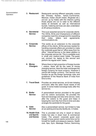 Accommodation
Operation
148
3. Restaurant Restaurants serving different speciality cuisine
like Chinese, Korean, Italian, Continental,
Mexican, Indian (South Indian, Mughalai etc.)
are set up by hotels with the interiors suiting
those places are run to cater to the different
tastes of domestic as well as international
tourists. Catering services are also undertaken
at off-campus locations.
4. Secretarial
Service
This is an essential service for corporate clients.
The CEOs, M.Ds and Chairpersons of different
companies need this arrangement for expediting
their notes, letters and agreements,
communications etc.
5. Corporate
Service
This works as an extension to the corporate
offices of the clients. All the services needed for
handling corporate affairs are provided to make
the corporate guest feel at “office away from his
office.” Internet Service is the latest addition to
the corporate service list. This is available even
in small and medium sized hotels. The guest
can connect his laptop to this service and
perform his regular work / tasks.
6. Money
Changers
Where there is high proportion of foreign tourists
/ visitors, there will be the need of money
changing service. Here the hotel exchanges the
foreign currency for local currency. However it
cannot sell foreign currency. This service must
function as per the foreign exchange rules and
guidelines of the Reserve Bank of India from
time to time.
7. Travel Desk Provides car rental services, air & train ticketing
and looks after the other travel needs of the
guest. In some hotels Concierge looks after this
service too.
8. Butler
Service
A personalised service provided to the guest
and his visitors exclusively. He provides the
food and beverage and also wine service, looks
after the visitors to the guest and helps in
keeping the room tidy from time to time and also
arranges the wardrobe for the guest.
9. Valet
Service
Also a personalised service, but limited to help
at car parking and laundry facility etc. in hotels.
10. Health Club
and Sports
and Games
This is provided not only in resort or leisure
hotels but also in down town & commercial
hotels. The present corporate guest even
though a busy person wants some time out for
himself for health and pleasure reasons. Health
club, Spa, Gym, Message Parlour, Swimming
This watermark does not appear in the registered version - http://www.clicktoconvert.com
 