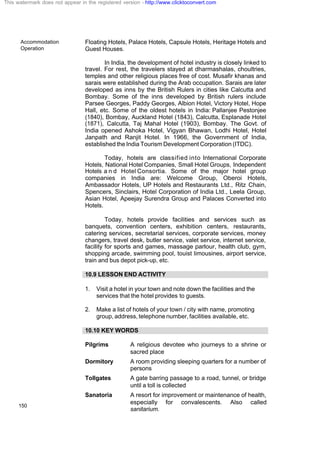 Accommodation
Operation
150
Floating Hotels, Palace Hotels, Capsule Hotels, Heritage Hotels and
Guest Houses.
In India, the development of hotel industry is closely linked to
travel. For rest, the travelers stayed at dharmashalas, choultries,
temples and other religious places free of cost. Musafir khanas and
sarais were established during the Arab occupation. Sarais are later
developed as inns by the British Rulers in cities like Calcutta and
Bombay. Some of the inns developed by British rulers include
Parsee Georges, Paddy Georges, Albion Hotel, Victory Hotel, Hope
Hall, etc. Some of the oldest hotels in India: Pallanjee Pestonjee
(1840), Bombay, Auckland Hotel (1843), Calcutta, Esplanade Hotel
(1871), Calcutta, Taj Mahal Hotel (1903), Bombay. The Govt. of
India opened Ashoka Hotel, Vigyan Bhawan, Lodhi Hotel, Hotel
Janpath and Ranjit Hotel. In 1966, the Government of India,
established the India Tourism Development Corporation (ITDC).
Today, hotels are classified into International Corporate
Hotels, National Hotel Companies, Small Hotel Groups, Independent
Hotels a n d Hotel Consortia. Some of the major hotel group
companies in India are: Welcome Group, Oberoi Hotels,
Ambassador Hotels, UP Hotels and Restaurants Ltd., Ritz Chain,
Spencers, Sinclairs, Hotel Corporation of India Ltd., Leela Group,
Asian Hotel, Apeejay Surendra Group and Palaces Converted into
Hotels.
Today, hotels provide facilities and services such as
banquets, convention centers, exhibition centers, restaurants,
catering services, secretarial services, corporate services, money
changers, travel desk, butler service, valet service, internet service,
facility for sports and games, massage parlour, health club, gym,
shopping arcade, swimming pool, touist limousines, airport service,
train and bus depot pick-up, etc.
10.9 LESSON END ACTIVITY
1. Visit a hotel in your town and note down the facilities and the
services that the hotel provides to guests.
2. Make a list of hotels of your town / city with name, promoting
group, address, telephone number, facilities available, etc.
10.10 KEY WORDS
Pilgrims A religious devotee who journeys to a shrine or
sacred place
Dormitory A room providing sleeping quarters for a number of
persons
Tollgates A gate barring passage to a road, tunnel, or bridge
until a toll is collected
Sanatoria A resort for improvement or maintenance of health,
especially for convalescents. Also called
sanitarium.
This watermark does not appear in the registered version - http://www.clicktoconvert.com
 