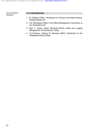 Accommodation
Operation
152
10.12 REFERENCES
1. M. Zulfikar (1998), Introduction to Tourism and Hotel Industry,
Sangam Books Ltd.
2. S.K. Bhatnagar (2002), Front Office Management, Frank Bros. &
Co. (Publishers) Ltd.
3. Alan T. Stutts, James Wortman (2005), Hotel and Lodging
Management: An Introduction, Wiley.
4. Tom Powers, Clayton W. Barrows (2002), Introduction to the
Hospitality Industry, Wiley.
This watermark does not appear in the registered version - http://www.clicktoconvert.com
 