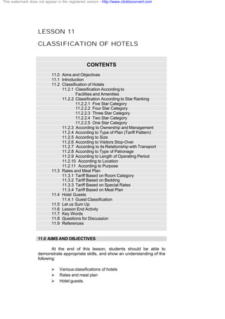 LESSON 11
CLASSIFICATION OF HOTELS
CONTENTS
11.0 Aims and Objectives
11.1 Introduction
11.2 Classification of Hotels
11.2.1 Classification According to
Facilities and Amenities
11.2.2 Classification According to Star Ranking
11.2.2.1 Five Star Category
11.2.2.2 Four Star Category
11.2.2.3 Three Star Category
11.2.2.4 Two Star Category
11.2.2.5 One Star Category
11.2.3 According to Ownership and Management
11.2.4 According to Type of Plan (Tariff Pattern)
11.2.5 According to Size
11.2.6 According to Visitors Stop-Over
11.2.7 According to its Relationship with Transport
11.2.8 According to Type of Patronage
11.2.9 According to Length of Operating Period
11.2.10 According to Location
11.2.11 According to Purpose
11.3 Rates and Meal Plan
11.3.1 Tariff Based on Room Category
11.3.2 Tariff Based on Bedding
11.3.3 Tariff Based on Special Rates
11.3.4 Tariff Based on Meal Plan
11.4 Hotel Guests
11.4.1 Guest Classification
11.5 Let us Sum Up
11.6 Lesson End Activity
11.7 Key Words
11.8 Questions for Discussion
11.9 References
11.0 AIMS AND OBJECTIVES
At the end of this lesson, students should be able to
demonstrate appropriate skills, and show an understanding of the
following:
Ø Various classifications of hotels
Ø Rates and meal plan
Ø Hotel guests.
This watermark does not appear in the registered version - http://www.clicktoconvert.com
 