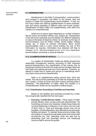 Accommodation
Operation
154
11.1 INTRODUCTION
Development in the field of transportation, communication
and increase in population had effect on the growth, type and
location of hotels and supplementary accommodation. To day, we
find many hotels and catering establishments of varied character,
size and nature operating in different cities and tourist centers.
Classification of these hotels and supplementary units within the
industry is a complicated task.
Hotels are of various types depending on number of factors
like the nature and facilities offered, size, location etc. Classification
in the real sense separates accommodation into different categories
or class on the basis of objective criteria, for example, by the type of
accommodation, such as hotels, motels, tourist lodges, holiday
camps etc. It seeks to present information about tourist
accommodation units in a form, which enables the user to find
information he requires. Information thus obtained will help to
compare w i t h identical classifi c a t i o n a n d thus, separates
accommodation according to physical features.
11.2 CLASSIFICATION OF HOTELS
In a system of classification, hotels are ideally grouped into
reasonably homogenous sections according to their important
general characteristics. Any classification of the industry into its
component sections is bound to be rough one as has been observed
that hotels and catering services are in joint demand. Therefore, an
attempt is made here to create such groups of undertakings which
only share some common characteristics.
Hotel is an establishment selling service: food, drink and
shelter. The value and the potentiality of a hotel are assessed by the
size, location, number of rooms and other revenue earning points it
possesses. The classification of hotels within the industry is a
complicated task. Hotels can be classified on different basis.
11.2.1 Classification According to Facilities and Amenities
Based on the facilities and amenities provided by a hotel,
they are generally classified into five main types:
1. Economy / Limited Service Hotels - These types of hotels
provide efficient, clean, private rooms with attached bath. The
furnishings and decor are moderate. Initially these hotels did
not have telephones or television in the rooms; but now most
of them have it. Food and beverage service may not be
available, and bell attendants, door attendants and concierge
facilities are absent. To maintain these economy hotels, they
are located on inexpensive real estate areas and constructed
at relatively low cost. Operating costs are kept low by
eliminating food and beverage service and employing
minimum staff to service the guests.
This watermark does not appear in the registered version - http://www.clicktoconvert.com
 