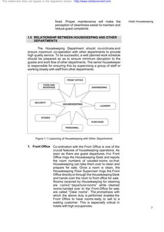 Hotel Housekeeping
7
fixed. Proper maintenance will make the
perception of cleanliness easier to maintain and
reduce guest complaints.
1.5 RELATIONSHIP BETWEEN HOUSEKEEPING AND OTHER
DEPARTMENTS
The Housekeeping Department should co-ordinate and
ensure maximum co-operation with other departments to provide
high quality service. To be successful, a well planned work schedule
should be prepared so as to ensure minimum disruption to the
guests and work flow of other departments. The senior housekeeper
is responsible for ensuring this by supervising a group of staff or
working closely with staff from other departments.
Figure 1.1 Liaisoning of Housekeeping with Other Departments
1. Front Office Co-ordination with the Front Office is one of the
crucial features of housekeeping operations. As
soon as there are guest departures, the Front
Office rings the Housekeeping Desk and reports
the room numbers of vacated rooms so that
Housekeeping can take them over to clean and
prepare for sale. Once a room is clean, the
Housekeeping Floor Supervisor rings the Front
Office directly or through the Housekeeping Desk
and hands over the room to front office for sale.
Rooms received by Housekeeping for cleaning
are called “departure rooms” while cleaned
rooms handed over to the Front Office for sale
are called “Clear rooms”. The promptness with
which the above duty is performed enables the
Front Office to have rooms ready to sell to a
waiting customer. This is especially critical in
hotels with high occupancies.
This watermark does not appear in the registered version - http://www.clicktoconvert.com
 