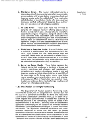 Classification
of Hotels
155
2. Mid-Market Hotels - The modem mid-market hotel is a
descendant of the first commercial hotel, offering comfortable
accommodation with private baths, on-premises food and
beverage service and uniformed bell staff. These hotels, also
called standard or tourist class hotels, offer above average
luxury and comfort, professionally designed decor and may
also have scenic views or advantageous locations.
3. All-suite Hotels - The all-suite hotel was invented to
compete with first-class hotels by offering above-average
facilities at mid-market rates. A typical all suite hotel offers
separate sleeping and living areas, along with other benefits
like a kitchenette and a stocked bar. Some hotels offer food
and beverage service and employ bell staff. A variation of the
all-suite hotel, the condominium hotel is a fully equipped
apartment complex that rents accommodations for a short
period. A typical condominium hotel is located in a resort area
and marketed as an alternative to full-service hotels.
4. First-Class or Executive Hotels - A typical first-class hotel
is luxurious or semi-luxurious, with exceptional comfort and
decor, highly trained staff and above average food and
beverages. These hotels are also referred to as executive or
superior hotels, often having luxury suites, two or more dining
rooms and a cocktail lounge. Many accommodations have
excellent views, refrigerators and fully stocked bars.
5. Luxury or Deluxe Hotels - These hotels represent the
highest standard of excellence in the level of luxury and
comfort, cleanliness and efficiency, staff specialisation,
competence and courtesy, diversity and quality of food and
beverage service. A typical deluxe hotel has at least 10% of
its space reserved for luxury suites, two or more dining
rooms, usually a gourmet-style dining room, and a family-
style restaurant. Most of these hotels have excellent views,
location and ambience. Some hotels offering a very high level
of luxury are referred as grand-deluxe.
11.2.2 Classification According to Star Ranking
The Department of Tourism classifies functioning hotels
under the star system, into five categories from 1-star to 5-star. For
this purpose a permanent Committee, the Hotel and Restaurant
Approval and Classification Committee (HRACC) has been set up
which inspects the applicant hotels to assess their suitability or
otherwise for award of the star category applied for. Based on the
recommendations of the HRACC, deserving hotels are awarded the
appropriate star category and are placed on the approved list of the
Department. Approved hotels become eligible to various fiscal reliefs
and benefits. The Department intercedes on behalf of such hotels
whenever necessary to ensure that their needs get priority
consideration from various concerned authorities. These hotels also
get worldwide publicity through tourist literature published by the
Department of Tourism and distributed by the Government of India
Tourist Offices in India and abroad. Approved hotels become eligible
This watermark does not appear in the registered version - http://www.clicktoconvert.com
 