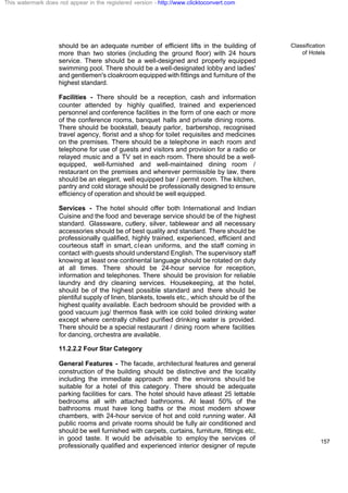 Classification
of Hotels
157
should be an adequate number of efficient lifts in the building of
more than two stories (including the ground floor) with 24 hours
service. There should be a well-designed and properly equipped
swimming pool. There should be a well-designated lobby and ladies'
and gentlemen's cloakroom equipped with fittings and furniture of the
highest standard.
Facilities - There should be a reception, cash and information
counter attended by highly qualified, trained and experienced
personnel and conference facilities in the form of one each or more
of the conference rooms, banquet halls and private dining rooms.
There should be bookstall, beauty parlor, barbershop, recognised
travel agency, florist and a shop for toilet requisites and medicines
on the premises. There should be a telephone in each room and
telephone for use of guests and visitors and provision for a radio or
relayed music and a TV set in each room. There should be a well-
equipped, well-furnished and well-maintained dining room /
restaurant on the premises and wherever permissible by law, there
should be an elegant, well equipped bar / permit room. The kitchen,
pantry and cold storage should be professionally designed to ensure
efficiency of operation and should be well equipped.
Services - The hotel should offer both International and Indian
Cuisine and the food and beverage service should be of the highest
standard. Glassware, cutlery, silver, tablewear and all necessary
accessories should be of best quality and standard. There should be
professionally qualified, highly trained, experienced, efficient and
courteous staff in smart, clean uniforms, and the staff coming in
contact with guests should understand English. The supervisory staff
knowing at least one continental language should be rotated on duty
at all times. There should be 24-hour service for reception,
information and telephones. There should be provision for reliable
laundry and dry cleaning services. Housekeeping, at the hotel,
should be of the highest possible standard and there should be
plentiful supply of linen, blankets, towels etc., which should be of the
highest quality available. Each bedroom should be provided with a
good vacuum jug/ thermos flask with ice cold boiled drinking water
except where centrally chilled purified drinking water is provided.
There should be a special restaurant / dining room where facilities
for dancing, orchestra are available.
11.2.2.2 Four Star Category
General Features - The facade, architectural features and general
construction of the building should be distinctive and the locality
including the immediate approach and the environs should be
suitable for a hotel of this category. There should be adequate
parking facilities for cars. The hotel should have atleast 25 lettable
bedrooms all with attached bathrooms. At least 50% of the
bathrooms must have long baths or the most modern shower
chambers, with 24-hour service of hot and cold running water. All
public rooms and private rooms should be fully air conditioned and
should be well furnished with carpets, curtains, furniture, fittings etc,
in good taste. It would be advisable to employ the services of
professionally qualified and experienced interior designer of repute
This watermark does not appear in the registered version - http://www.clicktoconvert.com
 