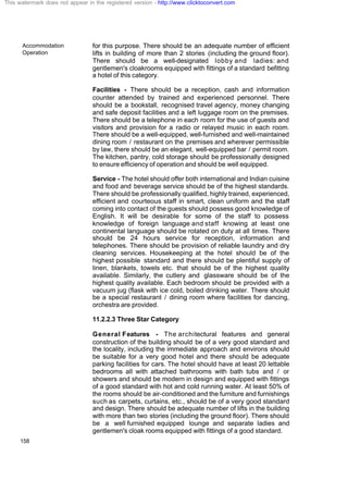 Accommodation
Operation
158
for this purpose. There should be an adequate number of efficient
lifts in building of more than 2 stories (including the ground floor).
There should be a well-designated lobby and ladies: and
gentlemen's cloakrooms equipped with fittings of a standard befitting
a hotel of this category.
Facilities - There should be a reception, cash and information
counter attended by trained and experienced personnel. There
should be a bookstall, recognised travel agency, money changing
and safe deposit facilities and a left luggage room on the premises.
There should be a telephone in each room for the use of guests and
visitors and provision for a radio or relayed music in each room.
There should be a well-equipped, well-furnished and well-maintained
dining room / restaurant on the premises and wherever permissible
by law, there should be an elegant, well-equipped bar / permit room.
The kitchen, pantry, cold storage should be professionally designed
to ensure efficiency of operation and should be well equipped.
Service - The hotel should offer both international and Indian cuisine
and food and beverage service should be of the highest standards.
There should be professionally qualified, highly trained, experienced,
efficient and courteous staff in smart, clean uniform and the staff
coming into contact of the guests should possess good knowledge of
English. It will be desirable for some of the staff to possess
knowledge of foreign language and staff knowing at least one
continental language should be rotated on duty at all times. There
should be 24 hours service for reception, information and
telephones. There should be provision of reliable laundry and dry
cleaning services. Housekeeping at the hotel should be of the
highest possible standard and there should be plentiful supply of
linen, blankets, towels etc. that should be of the highest quality
available. Similarly, the cutlery and glassware should be of the
highest quality available. Each bedroom should be provided with a
vacuum jug (flask with ice cold, boiled drinking water. There should
be a special restaurant / dining room where facilities for dancing,
orchestra are provided.
11.2.2.3 Three Star Category
General Features - The architectural features and general
construction of the building should be of a very good standard and
the locality, including the immediate approach and environs should
be suitable for a very good hotel and there should be adequate
parking facilities for cars. The hotel should have at least 20 lettable
bedrooms all with attached bathrooms with bath tubs and / or
showers and should be modern in design and equipped with fittings
of a good standard with hot and cold running water. At least 50% of
the rooms should be air-conditioned and the furniture and furnishings
such as carpets, curtains, etc., should be of a very good standard
and design. There should be adequate number of lifts in the building
with more than two stories (including the ground floor). There should
be a well furnished equipped lounge and separate ladies and
gentlemen's cloak rooms equipped with fittings of a good standard.
This watermark does not appear in the registered version - http://www.clicktoconvert.com
 