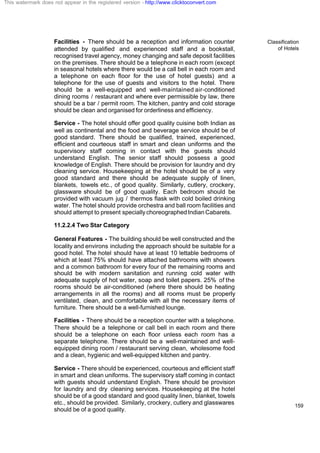 Classification
of Hotels
159
Facilities - There should be a reception and information counter
attended by qualified and experienced staff and a bookstall,
recognised travel agency, money changing and safe deposit facilities
on the premises. There should be a telephone in each room (except
in seasonal hotels where there would be a call bell in each room and
a telephone on each floor for the use of hotel guests) and a
telephone for the use of guests and visitors to the hotel. There
should be a well-equipped and well-maintained air-conditioned
dining rooms / restaurant and where ever permissible by law, there
should be a bar / permit room. The kitchen, pantry and cold storage
should be clean and organised for orderliness and efficiency.
Service - The hotel should offer good quality cuisine both Indian as
well as continental and the food and beverage service should be of
good standard. There should be qualified, trained, experienced,
efficient and courteous staff in smart and clean uniforms and the
supervisory staff coming in contact with the guests should
understand English. The senior staff should possess a good
knowledge of English. There should be provision for laundry and dry
cleaning service. Housekeeping at the hotel should be of a very
good standard and there should be adequate supply of linen,
blankets, towels etc., of good quality. Similarly, cutlery, crockery,
glassware should be of good quality. Each bedroom should be
provided with vacuum jug / thermos flask with cold boiled drinking
water. The hotel should provide orchestra and ball room facilities and
should attempt to present speciallychoreographedIndianCabarets.
11.2.2.4 Two Star Category
General Features - The building should be well constructed and the
locality and environs including the approach should be suitable for a
good hotel. The hotel should have at least 10 lettable bedrooms of
which at least 75% should have attached bathrooms with showers
and a common bathroom for every four of the remaining rooms and
should be with modern sanitation and running cold water with
adequate supply of hot water, soap and toilet papers. 25% of the
rooms should be air-conditioned (where there should be heating
arrangements in all the rooms) and all rooms must be properly
ventilated, clean, and comfortable with all the necessary items of
furniture. There should be a well-furnished lounge.
Facilities - There should be a reception counter with a telephone.
There should be a telephone or call bell in each room and there
should be a telephone on each floor unless each room has a
separate telephone. There should be a well-maintained and well-
equipped dining room / restaurant serving clean, wholesome food
and a clean, hygienic and well-equipped kitchen and pantry.
Service - There should be experienced, courteous and efficient staff
in smart and clean uniforms. The supervisory staff coming in contact
with guests should understand English. There should be provision
for laundry and dry cleaning services. Housekeeping at the hotel
should be of a good standard and good quality linen, blanket, towels
etc., should be provided. Similarly, crockery, cutlery and glasswares
should be of a good quality.
This watermark does not appear in the registered version - http://www.clicktoconvert.com
 