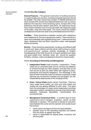 Accommodation
Operation
160
11.2.2.5 One Star Category
General Features - The general construction of building should be
in a good locality and environs, including immediate approach should
be suitable. The hotel should have at least 10 lettable bedrooms of
which at least 25% should have attached bathrooms with a common
bathroom for every four of the remaining rooms. At least 25% of the
bathrooms should have western style W/Cs. All bathrooms should
have modern sanitation and running cold water with adequate supply
of hot water, soap and toilet paper. The rooms should be properly
ventilated and should have clean and comfortable bed and furniture.
Facilities - There should be a reception counter with a telephone
and a telephone for the use of guests and visitors. There should be a
clean and moderately well equipped dining room / restaurant serving
clean, wholesome food and there should be a clean, well-equipped
kitchen and pantry.
Service - There should be experienced, courteous and efficient staff
in smart and clean uniforms and the senior staff coming in contact
with guests should possess working knowledge of English.
Housekeeping at the hotel should be of a good standard and clean
and good quality linen, blankets, towel, etc., should be supplied.
Similarly, crockery, cutlery and glassware should be of good quality.
11.2.3 According to Ownership and Management
1. Independent Hotels (hotel consortia / cooperation) - These
hotels are on ownership basis and do not have any affiliation
or contract through any other property. And also they do not
have any tie-up with any other hotels with regards to policy,
procedures and financial obligations. The advantage in this
type of hotel is that they need not maintain a particular image
and they are not bound to maintain any set targets, but can
independently adapt quickly to the changing trends.
2. Chain / Group Hotels (public owned / franchise) - There are
many single owner hotels, yet more and more hotels and
motels are now getting affiliated to each other. This gives
them the advantage of a large central organization providing
reservation system, management services, financial strength,
expertise, manpower specialities, merchandises and
promotional help.
3. Management Contractual Hotel – is another type of chain
organization which manages properties owned by other
individuals or partners. The contract is entered on long term
basis between the owner and the operator and usually as per
the contract:
§ owner retains the legal and financial responsibilities
§ operator pays for the operating expenses and collects
from the owner an agreed upon fees
§ owner is responsible for paying taxes, insurance and
servicing debt.
This watermark does not appear in the registered version - http://www.clicktoconvert.com
 
