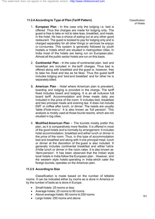 Classification
of Hotels
161
11.2.4 According to Type of Plan (Tariff Pattern)
1. European Plan - In this case only the lodging i.e. bed is
offered. Thus the charges are made for lodging only. The
guest is free to take or not to take teas, breakfast, and meals
in the hotel. He has a choice of eating out at any other good
restaurant. The guest is booked to pay for lodging only and is
charged separately for all other things or services he enjoys
or consumes. This system is generally followed by youth
hostels or hotels which are situated in metropolitan cities. In
India most of the hotels are being run on European plan.
Almost all the public sector hotels are run on this basis.
2. Continental Plan - In the case of continental plan, bed and
breakfast are included in the tariff charges. Thus bed is
offered along with breakfast and the guest is, however, free
to take his meal and tea as he likes. Thus the guest tariff
includes lodging and ‘bed and breakfast’ and for other he is
separately billed.
3. American Plan - Hotel where American plan is prevalent,
boarding and lodging is provided in the charge. The tariff
fixed includes board and lodging. It is an all inclusive full
board tariff. Accommodation and three meals daily are
included in the price of the room. It includes bed, breakfast
and two principal meals and evening tea. It does not include
EMT or coffee after lunch, or dinner. The needs are usually
'table d'hote menu'. It is also known as 'full pension'. This
analysis is mostly used at those tourist resorts, which are not
situated in big cities.
4. Modified American Plan - The tourists mostly prefer this
plan, as it is comparatively more flexible. It is offered in most
of the good hotels and is normally by arrangement. It includes
hotel accommodation, breakfast and either lunch or dinner in
the price of the room. Thus, in this type of accommodation
bed and breakfast and along with it one principal meal, lunch
or dinner at the discretion of the guest is also included. It
generally includes continental breakfast and either 'table
d’hôte lunch or dinner in the room rates. It is also known as
'demi-pension'. It has been observed that the Indian style
local hoteIs in India follow the European plan. However, and
the western style hotels operating in India which cater the
foreign tourists, operates on the American plan.
11.2.5 According to Size
Classification is made based on the number of lettable
rooms. It can be indicated either by rooms as is done in America or
by the number of beds as is done in Europe.
· Small hotels: 25 rooms or less
· Average hotels: 25 rooms to 90 rooms
· Above average hotels: 80 rooms to 250 rooms
· Large hotels: 250 rooms and above
This watermark does not appear in the registered version - http://www.clicktoconvert.com
 