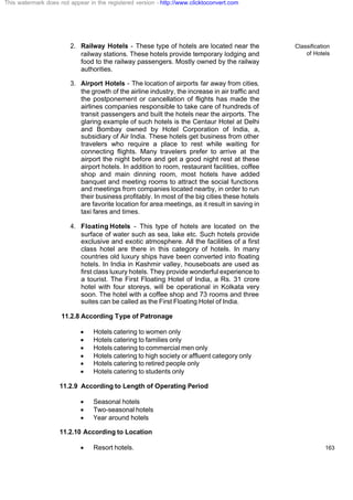 Classification
of Hotels
163
2. Railway Hotels - These type of hotels are located near the
railway stations. These hotels provide temporary lodging and
food to the railway passengers. Mostly owned by the railway
authorities.
3. Airport Hotels - The location of airports far away from cities,
the growth of the airline industry, the increase in air traffic and
the postponement or cancellation of flights has made the
airlines companies responsible to take care of hundreds of
transit passengers and built the hotels near the airports. The
glaring example of such hotels is the Centaur Hotel at Delhi
and Bombay owned by Hotel Corporation of India, a,
subsidiary of Air India. These hotels get business from other
travelers who require a place to rest while waiting for
connecting flights. Many travelers prefer to arrive at the
airport the night before and get a good night rest at these
airport hotels. In addition to room, restaurant facilities, coffee
shop and main dinning room, most hotels have added
banquet and meeting rooms to attract the social functions
and meetings from companies located nearby, in order to run
their business profitably. In most of the big cities these hotels
are favorite location for area meetings, as it result in saving in
taxi fares and times.
4. Floating Hotels - This type of hotels are located on the
surface of water such as sea, lake etc. Such hotels provide
exclusive and exotic atmosphere. All the facilities of a first
class hotel are there in this category of hotels. In many
countries old luxury ships have been converted into floating
hotels. In India in Kashmir valley, houseboats are used as
first class luxury hotels. They provide wonderful experience to
a tourist. The First Floating Hotel of India, a Rs. 31 crore
hotel with four storeys, will be operational in Kolkata very
soon. The hotel with a coffee shop and 73 rooms and three
suites can be called as the First Floating Hotel of India.
11.2.8 According Type of Patronage
· Hotels catering to women only
· Hotels catering to families only
· Hotels catering to commercial men only
· Hotels catering to high society or affluent category only
· Hotels catering to retired people only
· Hotels catering to students only
11.2.9 According to Length of Operating Period
· Seasonal hotels
· Two-seasonal hotels
· Year around hotels
11.2.10 According to Location
· Resort hotels.
This watermark does not appear in the registered version - http://www.clicktoconvert.com
 