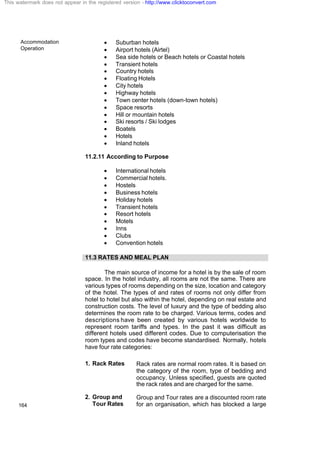 Accommodation
Operation
164
· Suburban hotels
· Airport hotels (Airtel)
· Sea side hotels or Beach hotels or Coastal hotels
· Transient hotels
· Country hotels
· Floating Hotels
· City hotels
· Highway hotels
· Town center hotels (down-town hotels)
· Space resorts
· Hill or mountain hotels
· Ski resorts / Ski lodges
· Boatels
· Hotels
· Inland hotels
11.2.11 According to Purpose
· International hotels
· Commercial hotels.
· Hostels
· Business hotels
· Holiday hotels
· Transient hotels
· Resort hotels
· Motels
· Inns
· Clubs
· Convention hotels
11.3 RATES AND MEAL PLAN
The main source of income for a hotel is by the sale of room
space. In the hotel industry, all rooms are not the same. There are
various types of rooms depending on the size, location and category
of the hotel. The types of and rates of rooms not only differ from
hotel to hotel but also within the hotel, depending on real estate and
construction costs. The level of luxury and the type of bedding also
determines the room rate to be charged. Various terms, codes and
descriptions have been created by various hotels worldwide to
represent room tariffs and types. In the past it was difficult as
different hotels used different codes. Due to computerisation the
room types and codes have become standardised. Normally, hotels
have four rate categories:
1. Rack Rates Rack rates are normal room rates. It is based on
the category of the room, type of bedding and
occupancy. Unless specified, guests are quoted
the rack rates and are charged for the same.
2. Group and
Tour Rates
Group and Tour rates are a discounted room rate
for an organisation, which has blocked a large
This watermark does not appear in the registered version - http://www.clicktoconvert.com
 