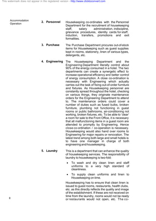 Accommodation
Operation
8
2. Personnel Housekeeping co-ordinates with the Personnel
Department for the recruitment of housekeeping
staff, salary administration, indiscipline,
grievance procedures, identity cards for staff,
induction, transfers, promotions and exit
formalities.
3. Purchase The Purchase Department procures out-of-stock
items for Housekeeping such as guest supplies
kept in rooms, stationery, linen of various types,
detergents, etc.
4. Engineering The Housekeeping Department and the
Engineering Department literally control about
90% of the energy consumed in a hotel. The two
departments can create a synergetic effect to
increase operational efficiency and better control
of energy consumption. A close co-ordination is
necessary with Engineering which actually
carries out the task of fixing out-of-order furniture
and fixtures. As Housekeeping personnel are
constantly spread throughout the hotel, checking
on various things, they originate maintenance
orders for the Engineering Department to attend
to. The maintenance orders could cover a
number of duties such as fused bulbs, broken
furniture, plumbing not functioning in guest
rooms or public bathrooms, air-conditioning not
working, broken fixtures, etc. To be able to ‘clear’
a room for sale to the Front Office, it is necessary
that all malfunctioning items in a guest room are
attended to promptly by Engineering. Hence
close co-ordination / co-operation is necessary.
Housekeeping would also hand over rooms to
Engineering for major repairs or renovation. The
latest trend among both large and small hotels is
to have one manager in charge of both
engineering and housekeeping.
5. Laundry This is a department that can enhance the quality
of housekeeping services. The responsibility of
laundry to housekeeping is two-fold:
· To wash and dry clean linen and staff
uniforms to a very high standard of
cleanliness.
· To supply clean uniforms and linen to
Housekeeping on time.
Housekeeping has to ensure that clean linen is
issued to guest rooms, restaurants, health clubs,
etc. as this directly reflects the quality and image
of the establishment. If these are not received on
time from the laundry, rooms would not be ready
or restaurants would not open, etc. The co-
This watermark does not appear in the registered version - http://www.clicktoconvert.com
 