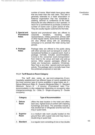 Classification
of Hotels
165
number of rooms. Most hotels have group rates
that are lower than the rack rates. This rate is
generally extended to a trade association or
fraternal organisation that has scheduled a
meeting, seminar or conference at the hotel.
Discounts are also offered to a tour operator, in
return for a commitment to purchase a minimum
number of rooms over a given period of time.
They are usually regular customers for the hotel.
3. Special and
Promotional
Rates
Special and promotional rates are offered to
corporate travellers, traveling sales
representatives, military personnel, airlines staff
or other regular clients. Some times special rates
are also offered along with an advertising
campaign or to promote the hotel during lean
periods.
4. Package
Rates
Package rates are offered to the public along
with other services such as banquet or a ball, or
recreational facilities or a special event. Such a
package normally includes accommodation,
tickets to the concerned event, transportation
from hotel to the venue and back and pick-up
service. Other popular packages offered by
hotels are honeymoon, weekend, Christmas,
New Year or any other special event and sports
activity. The package rate is normally lower than
the combined component or rack rate.
11.3.1 Tariff Based on Room Category
The tariff also varies as per room categories. Every
hospitality establishment has different types of rooms available but
the most common type of rooms available in large hotels are A -
Deluxe (Maximum Rate), B - Superior (Moderate Rate), C - Standard
(Minimum Rate), D - E conomy (Promotional rate). T h e
accommodation is also categorized depending on occupancy rates
charged accordingly. Su - Suite, S - Single occupancy, D - Double
occupancy.
Category Type of Accommodation
1. Deluxe
Room
offers the best location in the hotel and offers
best view, highest level of comfort with matching
furnishings and decor. The amenities include a
fully stocked bar or refrigerator and the room has
king or queen beds.
2. Superior
Room
is a medium rate room usually located on the
ground floor with a good view and may have a
double king or queen bed.
3. Standard is a regular room consisting of one or two double
This watermark does not appear in the registered version - http://www.clicktoconvert.com
 
