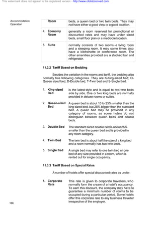 Accommodation
Operation
166
Room beds, a queen bed or two twin beds. They may
not have either a good view or a good location.
4. Economy
Room
generally a room reserved for promotional or
discounted rates and may have under sized
beds, small floor plan or a mediocre location.
5. Suite normally consists of two rooms -a living room
and a sleeping room. It may some times also
have a kitchenette or conference room. The
other amenities provided are a stocked bar and
refrigerator.
11.3.2 Tariff Based on Bedding
Besides the variation in the rooms and tariff, the bedding also
normally has following categories. They are K-King-sized bed; Q-
Queen sized bed, D-Double bed, T-Twin bed and S-Single Bed.
1. King-sized
Bed
is the latest style and is equal to two twin beds
side by side. One or two king beds are normally
provided in deluxe rooms or suites.
2. Queen-sized
Bed
A queen bed is about 10 to 25% smaller than the
king sized bed, but 25% bigger than the standard
bed. A queen bed may be provided in any
category of rooms, as some hotels do not
distinguish between queen beds and double
beds.
3. Double Bed The standard sized double bed is about 25%
smaller than the queen bed and is provided in
any room category.
4. Twin Bed The twin bed is about half the size of a king bed
and a room normally has two twin beds.
5. Single Bed A single bed may refer to one twin bed or one
bed of any size provided in a room, which is
rented out for single occupancy.
11.3.3 Tariff Based on Special Rates
A number of hotels offer special discounted rates as under:
1. Corporate
Rate
This rate is given to corporate travellers, who
normally form the cream of a hotel's occupancy.
To earn this discount, the company may have to
guarantee a minimum number of rooms to be
occupied during a particular period. Some hotels
offer this corporate rate to any business traveller
irrespective of the employer.
This watermark does not appear in the registered version - http://www.clicktoconvert.com
 
