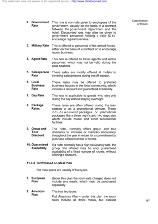 Classification
of Hotels
167
2. Government
Rate
This rate is normally given to employees of the
government, usually on the basis of a contract
between the government department and the
hotel. Discounted rate may also be given to
government personnel holding a valid ID t o
encourage regular business.
3. Military Rate This is offered to personnel of the armed forces,
either on the basis of a contract or to encourage
repeat business.
4. Agent Rate This rate is offered to travel agents and airline
personnel, which may not be valid during the
peak seasons.
5. Salesperson
Rate
These rates are mostly offered at motels to
traveling salespersons during the off-season.
6. Local
Business
Rate
These rates may be offered to preferred
business houses in the local community, which
includes a discount and guaranteed availability.
7. Day Rate This rate is applicable to guests who stay only
during the day without staying overnight.
8. Package
Rates
These rates are often offered during the lean
season or as a promotional venture. These
include weekend packages or promotional
packages like a three night’s and two days stay
which include meals and other recreational
facilities.
9. Group and
Tour
Discount
The hotel, normally offers group and tour
discounts to increase or maintain occupancy
throughout the year in return for a commitment to
purchase a fixed number of rooms.
10. Guaranteed
Availability
If a hotel normally has a high occupancy rate, the
group rate offered may be only guaranteed
availability of a fixed number of rooms, without
offering a discount.
11.3.4 Tariff Based on Meal Plan
The meal plans are usually of five types.
1. European
Plan
Under this plan the room rate charged does not
include any meals, which must be purchased
separately.
2. American
Plan
This has two types:
Full American Plan – under this plan the room
rates include all three meals, but exclude
This watermark does not appear in the registered version - http://www.clicktoconvert.com
 