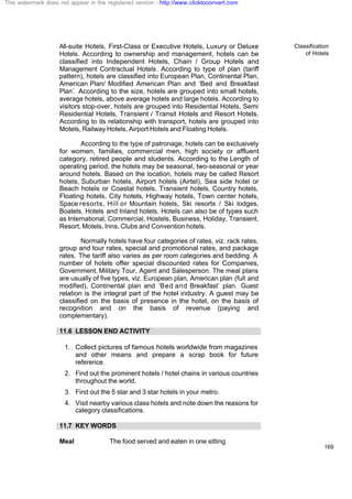 Classification
of Hotels
169
All-suite Hotels, First-Class or Executive Hotels, Luxury or Deluxe
Hotels. According to ownership and management, hotels can be
classified into Independent Hotels, Chain / Group Hotels and
Management Contractual Hotels. According to type of plan (tariff
pattern), hotels are classified into European Plan, Continental Plan,
American Plan/ Modified American Plan and ‘Bed and Breakfast
Plan’. According to the size, hotels are grouped into small hotels,
average hotels, above average hotels and large hotels. According to
visitors stop-over, hotels are grouped into Residential Hotels, Semi
Residential Hotels, Transient / Transit Hotels and Resort Hotels.
According to its relationship with transport, hotels are grouped into
Motels, Railway Hotels, Airport Hotels and Floating Hotels.
According to the type of patronage, hotels can be exclusively
for women, families, commercial men, high society or affluent
category, retired people and students. According to the Length of
operating period, the hotels may be seasonal, two-seasonal or year
around hotels. Based on the location, hotels may be called Resort
hotels, Suburban hotels, Airport hotels (Airtel), Sea side hotel or
Beach hotels or Coastal hotels, Transient hotels, Country hotels,
Floating hotels, City hotels, Highway hotels, Town center hotels,
Space resorts, Hill or Mountain hotels, Ski resorts / Ski lodges,
Boatels, Hotels and Inland hotels. Hotels can also be of types such
as International, Commercial, Hostels, Business, Holiday, Transient,
Resort, Motels, Inns, Clubs and Convention hotels.
Normally hotels have four categories of rates, viz. rack rates,
group and tour rates, special and promotional rates, and package
rates. The tariff also varies as per room categories and bedding. A
number of hotels offer special discounted rates for Companies,
Government, Military Tour, Agent and Salesperson. The meal plans
are usually of five types, viz. European plan, American plan (full and
modified), Continental plan and ‘Bed and Breakfast’ plan. Guest
relation is the integral part of the hotel industry. A guest may be
classified on the basis of presence in the hotel, on the basis of
recognition and on the basis of revenue (paying and
complementary).
11.6 LESSON END ACTIVITY
1. Collect pictures of famous hotels worldwide from magazines
and other means and prepare a scrap book for future
reference.
2. Find out the prominent hotels / hotel chains in various countries
throughout the world.
3. Find out the 5 star and 3 star hotels in your metro.
4. Visit nearby various class hotels and note down the reasons for
category classifications.
11.7 KEY WORDS
Meal The food served and eaten in one sitting
This watermark does not appear in the registered version - http://www.clicktoconvert.com
 