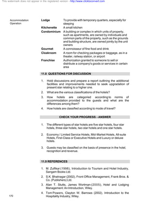 Accommodation
Operation
170
Lodge To provide with temporary quarters, especially for
sleeping
Kitchenette A small kitchen
Condominium A building or complex in which units of property,
such as apartments, are owned by individuals and
common parts of the property, such as the grounds
and building structure, are owned jointly by the unit
owners
Gourmet A connoisseur of fine food and drink
Cloakroom A room for checking packages or baggage, as in a
theater, railway station, or airport
Franchise Authorization granted to someone to sell or
distribute a company's goods or services in certain
area
11.8 QUESTIONS FOR DISCUSSION
1. Hold discussions and prepare a report outlining the additional
facilities and improvements needed to seek upgradation of
present star relating to a higher one.
2. What are the various classifications of the hotels?
3. How hotels are categoried according to norms of
accommodation provided to the guests and what are the
differences among them?
4. How hotels are classified according to mode of travel?
CHECK YOUR PROGRESS - ANSWER
1. The different types of star hotels are five star hotels, four star
hotels, three star hotels, two star hotels and one star hotels.
2. Economy / Limited Service Hotels, Mid-Market Hotels, All-suite
Hotels, First-Class or Executive Hotels and Luxury or deluxe
hotels.
3. Guests may be classified on the basis of presence in the hotel,
recognition and revenue.
11.9 REFERENCES
1. M. Zulfikar (1998), Introduction to Tourism and Hotel Industry,
Sangam Books Ltd.
2. S.K. Bhatnagar (2002), Front Office Management, Frank Bros. &
Co. (Publishers) Ltd.
3. Alan T. Stutts, James Wortman (2005), Hotel and Lodging
Management: An Introduction, Wiley.
4. Tom Powers, Clayton W. Barrows (2002), Introduction to the
Hospitality Industry, Wiley.
This watermark does not appear in the registered version - http://www.clicktoconvert.com
 