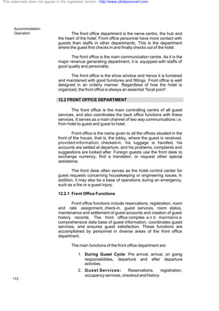 Accommodation
Operation
172
The front office department is the nerve centre, the hub and
the heart of the hotel. Front office personnel have more contact with
guests than staffs in other departments. This is the department
where the guest first checks in and finally checks out of the hotel.
The front office is the main communication centre. As it is the
major revenue generating department, it is equipped with staffs of
good quality and personality.
The front office is the show window and hence it is furnished
and maintained with good furnitures and fittings. Front office is well
designed in an orderly manner. Regardless of how the hotel is
organized, the front office is always an essential “focal point”.
12.2 FRONT OFFICE DEPARTMENT
The front office is the main controlling centre of all guest
services, and also coordinates the back office functions with these
services. It serves as a main channel of two way communications i.e.
from hotel to guest and guest to hotel.
Front office is the name given to all the offices situated in the
front of the house, that is, the lobby, where the guest is received,
provided information, checked-in, his luggage is handled, his
accounts are settled at departure, and his problems, complaints and
suggestions are looked after. Foreign guests use the front desk to
exchange currency, find a translator, or request other special
assistance.
The front desk often serves as the hotel control center for
guest requests concerning housekeeping or engineering issues. In
addition, it may also be a base of operations during an emergency,
such as a fire or a guest injury.
12.2.1 Front Office Functions
Front office functions include reservations, registration, room
and rate assignment, check-in, guest services, room status,
maintenance and settlement of guest accounts and creation of guest
history records. The front office compiles a n d maintains a
comprehensive data base of guest information, coordinates guest
services, and ensures guest satisfaction. These functions are
accomplished by personnel in diverse areas of the front office
department.
The main functions of the front office department are:
1. During Guest Cycle: Pre arrival, arrival, on going
responsibilities, departure and after departure
activities.
2. Guest Services: Reservations, registration,
occupancy services, checkout and history.
This watermark does not appear in the registered version - http://www.clicktoconvert.com
 