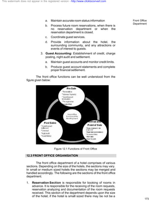 Front Office
Department
173
a. Maintain accurate room status information
b. Process future room reservations, when there is
no reservation department or when the
reservation department is closed.
c. Coordinate guest services.
d. Provide information about the hotel, the
surrounding community, and any attractions or
events of interest to guests.
3. Guest Accounting: Establishment of credit, charge
posting, night audit and settlement.
a. Maintain guest accounts and monitor credit limits.
b. Produce guest account statements and complete
proper financial settlement.
The front office functions can be well understood from the
figure given below:
Figure 12.1 Functions of Front Office
12.3 FRONT OFFICE ORGANISATION
The front office department of a hotel comprises of various
sections. Depending on the size of the hotels, the sections may vary.
In small or medium sized hotels the sections may be merged and
handled accordingly. The following are the sections of the front office
department.
1. Reservation Section is responsible for booking of rooms in
advance. It is responsible for the receiving of the room requests,
reservation analyzing and documentation of the room requests
received. This section of the department depends upon the size
of the hotel; if the hotel is small sized there may be not be a
This watermark does not appear in the registered version - http://www.clicktoconvert.com
 