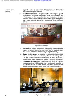 Accommodation
Operation
174
separate section for reservations. This section is mostly found in
mid sized and large sized hotel.
2. Front Desk Section is responsible for receiving the guest,
registering of the guest, assigning of room and room keys and
remote controls for television and air conditioners if such
services are available and assistance to the guest during their
stay. They are also a source of information for government
offices.
Figure 12.2 Front Desk
3. Bell Desk is mainly responsible for luggage handling of the
guests. It consists of group of uniformed staff for guest services.
This section is maintained separately in large hotels only.
4. Travel Desk Section handles the transportation facility of the
hotel guest. It assists in the booking of air tickets, hiring of the
car and other transportation facilities. It also arranges /
organizes city tours, sight seeing tours to the guests on request.
5. Business Centres serve the guests with laptops, internet,
mobiles, facsimile, LCD projectors, and photocopier and also on
request secretarial facilities. This is the latest addition in the
large and medium sized hotels, in line with the electronic era.
Figure 12.3 Business Centre
This watermark does not appear in the registered version - http://www.clicktoconvert.com
 