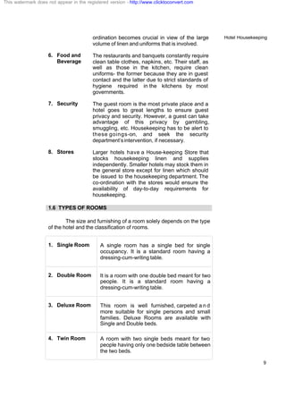 Hotel Housekeeping
9
ordination becomes crucial in view of the large
volume of linen and uniforms that is involved.
6. Food and
Beverage
The restaurants and banquets constantly require
clean table clothes, napkins, etc. Their staff, as
well as those in the kitchen, require clean
uniforms- the former because they are in guest
contact and the latter due to strict standards of
hygiene required in the kitchens by most
governments.
7. Security The guest room is the most private place and a
hotel goes to great lengths to ensure guest
privacy and security. However, a guest can take
advantage of this privacy by gambling,
smuggling, etc. Housekeeping has to be alert to
these goings-on, and seek the security
department’sintervention, if necessary.
8. Stores Larger hotels have a House-keeping Store that
stocks housekeeping linen and supplies
independently. Smaller hotels may stock them in
the general store except for linen which should
be issued to the housekeeping department. The
co-ordination with the stores would ensure the
availability of day-to-day requirements for
housekeeping.
1.6 TYPES OF ROOMS
The size and furnishing of a room solely depends on the type
of the hotel and the classification of rooms.
1. Single Room A single room has a single bed for single
occupancy. It is a standard room having a
dressing-cum-writing table.
2. Double Room It is a room with one double bed meant for two
people. It is a standard room having a
dressing-cum-writing table.
3. Deluxe Room This room is well furnished, carpeted a n d
more suitable for single persons and small
families. Deluxe Rooms are available with
Single and Double beds.
4. Twin Room A room with two single beds meant for two
people having only one bedside table between
the two beds.
This watermark does not appear in the registered version - http://www.clicktoconvert.com
 