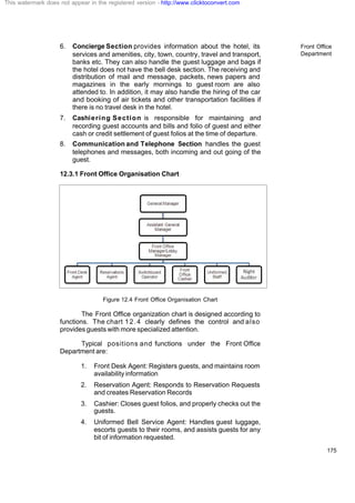 Front Office
Department
175
6. Concierge Section provides information about the hotel, its
services and amenities, city, town, country, travel and transport,
banks etc. They can also handle the guest luggage and bags if
the hotel does not have the bell desk section. The receiving and
distribution of mail and message, packets, news papers and
magazines in the early mornings to guest room are also
attended to. In addition, it may also handle the hiring of the car
and booking of air tickets and other transportation facilities if
there is no travel desk in the hotel.
7. Cashiering Section is responsible for maintaining and
recording guest accounts and bills and folio of guest and either
cash or credit settlement of guest folios at the time of departure.
8. Communication and Telephone Section handles the guest
telephones and messages, both incoming and out going of the
guest.
12.3.1 Front Office Organisation Chart
Figure 12.4 Front Office Organisation Chart
The Front Office organization chart is designed according to
functions. The chart 12.4 clearly defines the control and also
provides guests with more specialized attention.
Typical positions and functions under the Front Office
Department are:
1. Front Desk Agent: Registers guests, and maintains room
availability information
2. Reservation Agent: Responds to Reservation Requests
and creates Reservation Records
3. Cashier: Closes guest folios, and properly checks out the
guests.
4. Uniformed Bell Service Agent: Handles guest luggage,
escorts guests to their rooms, and assists guests for any
bit of information requested.
This watermark does not appear in the registered version - http://www.clicktoconvert.com
 