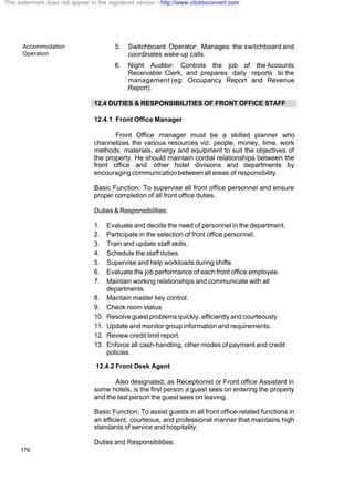 Accommodation
Operation
176
5. Switchboard Operator: Manages the switchboard and
coordinates wake-up calls.
6. Night Auditor: Controls the job of the Accounts
Receivable Clerk, and prepares daily reports to the
management (eg: Occupancy Report and Revenue
Report).
12.4 DUTIES & RESPONSIBILITIES OF FRONT OFFICE STAFF
12.4.1 Front Office Manager
Front Office manager must be a skilled planner who
channelizes the various resources viz. people, money, time, work
methods, materials, energy and equipment to suit the objectives of
the property. He should maintain cordial relationships between the
front office and other hotel divisions and departments by
encouraging communication between all areas of responsibility.
Basic Function: To supervise all front office personnel and ensure
proper completion of all front office duties.
Duties & Responsibilities:
1. Evaluate and decide the need of personnel in the department.
2. Participate in the selection of front office personnel.
3. Train and update staff skills.
4. Schedule the staff duties.
5. Supervise and help workloads during shifts.
6. Evaluate the job performance of each front office employee.
7. Maintain working relationships and communicate with all
departments.
8. Maintain master key control.
9. Check room status
10. Resolve guest problems quickly, efficiently and courteously
11. Update and monitor group information and requirements.
12. Review credit limit report.
13. Enforce all cash-handling, other modes of payment and credit
policies.
12.4.2 Front Desk Agent
Also designated, as Receptionist or Front office Assistant in
some hotels, is the first person a guest sees on entering the property
and the last person the guest sees on leaving.
Basic Function: To assist guests in all front office-related functions in
an efficient, courteous, and professional manner that maintains high
standards of service and hospitality.
Duties and Responsibilities:
This watermark does not appear in the registered version - http://www.clicktoconvert.com
 