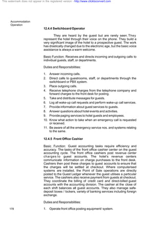 Accommodation
Operation
178
12.4.4 Switchboard Operator
They are heard by the guest but are rarely seen. They
represent the hotel through their voice on the phone. They build a
very significant image of the hotel to a prospective guest. The work
has drastically changed due to the electronic age, but the basic voice
assistance is always a warm welcome.
Basic Function: Receives and directs incoming and outgoing calls to
individual guests, staff, or departments.
Duties and Responsibilities:
1. Answer incoming calls.
2. Direct calls to guestrooms, staff, or departments through the
switchboard or PBX system.
3. Place outgoing calls.
4. Receive telephone charges from the telephone company and
forward charges to the front desk for posting.
5. Take and distribute messages for guests.
6. Log all wake-up call requests and perform wake-up call services.
7. Provide information about guest services to guests.
8. Answer questions about hotel events and activities.
9. Provide paging services to hotel guests and employees.
10. Know what action to take when an emergency call is requested
or received.
11. Be aware of all the emergency service nos. and systems relating
to the same.
12.4.5 Front Office Cashier
Basic Function: Guest accounting tasks require efficiency and
accuracy. The tasks of the front office cashier center on the guest
accounting cycle. The front office cashiers post revenue center
charges to guest accounts. The hotel’s revenue centers
communicate information on charge purchases to the front desk.
Cashiers then post these charges to guest accounts to ensure that
the charges will be settled at checkout. Where computerised
systems are installed, the Point of Sale operations are directly
posted to the Guest Ledger whenever the guest utilises a particular
service. The cashiers also receive payment from guests at checkout.
They coordinate the billing of credit card and direct-billed guest
accounts with the accounting division. The cashier at the close of
each shift balances all guest accounts. They also manage safe-
deposit boxes / lockers, variety of banking services including foreign
exchange.
Duties and Responsibilities:
1. Operate front office posting equipment/ system.
This watermark does not appear in the registered version - http://www.clicktoconvert.com
 