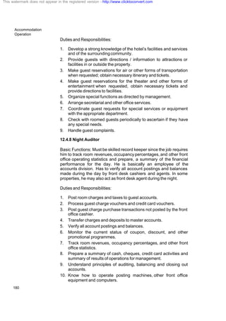 Accommodation
Operation
180
Duties and Responsibilities:
1. Develop a strong knowledge of the hotel’s facilities and services
and of the surroundingcommunity.
2. Provide guests with directions / information to attractions or
facilities in or outside the property.
3. Make guest reservations for air or other forms of transportation
when requested; obtain necessary itinerary and tickets.
4. Make guest reservations for the theater and other forms of
entertainment when requested, obtain necessary tickets and
provide directions to facilities.
5. Organize special functions as directed by management.
6. Arrange secretarial and other office services.
7. Coordinate guest requests for special services or equipment
with the appropriate department.
8. Check with roomed guests periodically to ascertain if they have
any special needs.
9. Handle guest complaints.
12.4.8 Night Auditor
Basic Functions: Must be skilled record keeper since the job requires
him to track room revenues, occupancy percentages, and other front
office operating statistics and prepare, a summary of the financial
performance for the day. He is basically an employee of the
accounts division. Has to verify all account postings and balances
made during the day by front desk cashiers and agents. In some
properties, he may also act as front desk agent during the night.
Duties and Responsibilities:
1. Post room charges and taxes to guest accounts.
2. Process guest charge vouchers and credit card vouchers.
3. Post guest charge purchase transactions not posted by the front
office cashier.
4. Transfer charges and deposits to master accounts.
5. Verify all account postings and balances.
6. Monitor the current status of coupon, discount, and other
promotional programmes.
7. Track room revenues, occupancy percentages, and other front
office statistics.
8. Prepare a summary of cash, cheques, credit card activities and
summary of results of operations for management.
9. Understand principles of auditing, balancing and closing out
accounts.
10. Know how to operate posting machines, other front office
equipment and computers.
This watermark does not appear in the registered version - http://www.clicktoconvert.com
 