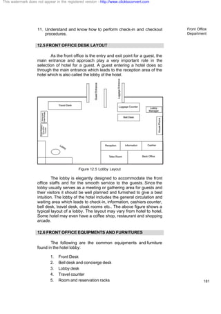 Front Office
Department
181
11. Understand and know how to perform check-in and checkout
procedures.
12.5 FRONT OFFICE DESK LAYOUT
As the front office is the entry and exit point for a guest, the
main entrance and approach play a very important role in the
selection of hotel for a guest. A guest entering a hotel does so
through the main entrance which leads to the reception area of the
hotel which is also called the lobby of the hotel.
Figure 12.5 Lobby Layout
The lobby is elegantly designed to accommodate the front
office staffs and for the smooth service to the guests. Since the
lobby usually serves as a meeting or gathering area for guests and
their visitors it should be well planned and furnished to give a best
intuition. The lobby of the hotel includes the general circulation and
waiting area which leads to check-in, information, cashiers counter,
bell desk, travel desk, cloak rooms etc.. The above figure shows a
typical layout of a lobby. The layout may vary from hotel to hotel.
Some hotel may even have a coffee shop, restaurant and shopping
arcade.
12.6 FRONT OFFICE EQUIPMENTS AND FURNITURES
The following are the common equipments and furniture
found in the hotel lobby:
1. Front Desk
2. Bell desk and concierge desk
3. Lobby desk
4. Travel counter
5. Room and reservation racks
This watermark does not appear in the registered version - http://www.clicktoconvert.com
 