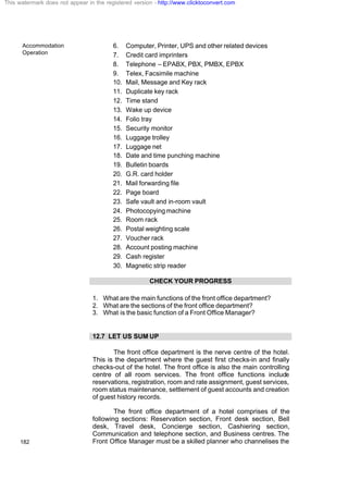 Accommodation
Operation
182
6. Computer, Printer, UPS and other related devices
7. Credit card imprinters
8. Telephone – EPABX, PBX, PMBX, EPBX
9. Telex, Facsimile machine
10. Mail, Message and Key rack
11. Duplicate key rack
12. Time stand
13. Wake up device
14. Folio tray
15. Security monitor
16. Luggage trolley
17. Luggage net
18. Date and time punching machine
19. Bulletin boards
20. G.R. card holder
21. Mail forwarding file
22. Page board
23. Safe vault and in-room vault
24. Photocopyingmachine
25. Room rack
26. Postal weighting scale
27. Voucher rack
28. Account posting machine
29. Cash register
30. Magnetic strip reader
CHECK YOUR PROGRESS
1. What are the main functions of the front office department?
2. What are the sections of the front office department?
3. What is the basic function of a Front Office Manager?
12.7 LET US SUM UP
The front office department is the nerve centre of the hotel.
This is the department where the guest first checks-in and finally
checks-out of the hotel. The front office is also the main controlling
centre of all room services. The front office functions include
reservations, registration, room and rate assignment, guest services,
room status maintenance, settlement of guest accounts and creation
of guest history records.
The front office department of a hotel comprises of the
following sections: Reservation section, Front desk section, Bell
desk, Travel desk, Concierge section, Cashiering section,
Communication and telephone section, and Business centres. The
Front Office Manager must be a skilled planner who channelises the
This watermark does not appear in the registered version - http://www.clicktoconvert.com
 