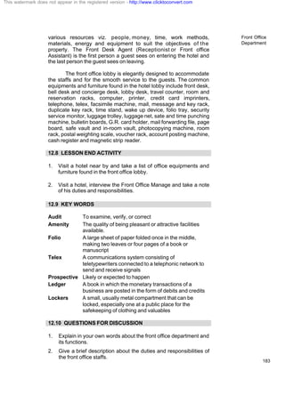 Front Office
Department
183
various resources viz. people, money, time, work methods,
materials, energy and equipment to suit the objectives of the
property. The Front Desk Agent (Receptionist or Front office
Assistant) is the first person a guest sees on entering the hotel and
the last person the guest sees on leaving.
The front office lobby is elegantly designed to accommodate
the staffs and for the smooth service to the guests. The common
equipments and furniture found in the hotel lobby include front desk,
bell desk and concierge desk, lobby desk, travel counter, room and
reservation racks, computer, printer, credit card imprinters,
telephone, telex, facsimile machine, mail, message and key rack,
duplicate key rack, time stand, wake up device, folio tray, security
service monitor, luggage trolley, luggage net, sate and time punching
machine, bulletin boards, G.R. card holder, mail forwarding file, page
board, safe vault and in-room vault, photocopying machine, room
rack, postal weighting scale, voucher rack, account posting machine,
cash register and magnetic strip reader.
12.8 LESSON END ACTIVITY
1. Visit a hotel near by and take a list of office equipments and
furniture found in the front office lobby.
2. Visit a hotel, interview the Front Office Manage and take a note
of his duties and responsibilities.
12.9 KEY WORDS
Audit To examine, verify, or correct
Amenity The quality of being pleasant or attractive facilities
available.
Folio A large sheet of paper folded once in the middle,
making two leaves or four pages of a book or
manuscript
Telex A communications system consisting of
teletypewriters connected to a telephonic network to
send and receive signals
Prospective Likely or expected to happen
Ledger A book in which the monetary transactions of a
business are posted in the form of debits and credits
Lockers A small, usually metal compartment that can be
locked, especially one at a public place for the
safekeeping of clothing and valuables
12.10 QUESTIONS FOR DISCUSSION
1. Explain in your own words about the front office department and
its functions.
2. Give a brief description about the duties and responsibilities of
the front office staffs.
This watermark does not appear in the registered version - http://www.clicktoconvert.com
 