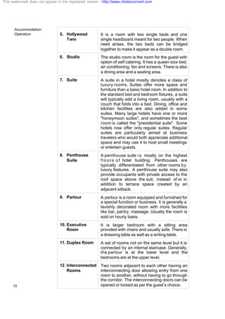 Accommodation
Operation
10
5. Hollywood
Twin
It is a room with two single beds and one
single headboard meant for two people. When
need arises, the two beds can be bridged
together to make it appear as a double room.
6. Studio The studio room is the room for the guest with
option of self catering. It has a queen size bed,
air conditioning, fan and screens. There is also
a dining area and a seating area.
7. Suite A suite in a hotel mostly denotes a class of
luxury rooms. Suites offer more space and
furniture than a basic hotel room. In addition to
the standard bed and bedroom fixtures, a suite
will typically add a living room, usually with a
couch that folds into a bed. Dining, office and
kitchen facilities are also added in some
suites. Many large hotels have one or more
"honeymoon suites", and sometimes the best
room is called the "presidential suite". Some
hotels now offer only regular suites. Regular
suites are particularly aimed at business
travelers who would both appreciate additional
space and may use it to host small meetings
or entertain guests.
8. Penthouse
Suite
A penthouse suite i s mostly on the highest
floors of hotel building. Penthouses are
typically differentiated from other rooms by
luxury features. A penthouse suite may also
provide occupants with private access to the
roof space above the suit, instead of or in
addition to terrace space created by an
adjacent sitback.
9. Parlour A parlour is a room equipped and furnished for
a special function or business. It is generally a
lavishly decorated room with more facilities
like bar, pantry, massage. Usually the room is
sold on hourly basis.
10. Executive
Room
It is larger bedroom with a sitting area
provided with chairs and usually sofa. There is
a dressing table as well as a writing table.
11. Duplex Room A set of rooms not on the same level but it is
connected by an internal staircase. Generally,
the parlour is at the lower level and the
bedrooms are at the upper level.
12. Interconnected
Rooms
Two rooms adjacent to each other having an
interconnecting door allowing entry from one
room to another, without having to go through
the corridor. The interconnecting doors can be
opened or locked as per the guest’s choice.
This watermark does not appear in the registered version - http://www.clicktoconvert.com
 