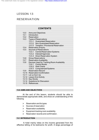 LESSON 13
RESERVATION
CONTENTS
13.0 Aims and Objectives
13.1 Introduction
13.2 Reservation
13.3 Types of Reservations
13.3.1 Guaranteed Reservation
13.3.2 Non-Guaranteed Reservation
13.3.3 Tentative / Provisional Reservation
13.4 Reservation Enquiry
13.5 Sources of Reservations
13.5.1 Central Reservation Systems
13.5.2 Intersell Agencies
13.5.3 Direct Reservation System
13.6 Group Reservations
13.7 ReservationAvailability
13.8 Devices Used for Tracking Room Availability
13.8.1 Control Books
13.8.2 Wall Charts
13.8.3 ComputerizedSystems
13.9 Reservation Record
13.10 ReservationConfirmation
13.11 Let us Sum Up
13.12 Lesson End Activity
13.13 Key Words
13.14 Questions for Discussion
13.15 References
13.0 AIMS AND OBJECTIVES
At the end of this lesson, students should be able to
demonstrate appropriate skills, and show an understanding of the
following:
Ø Reservation and its types
Ø Sources of reservation
Ø Reservation availability
Ø Equipment tracking room availability
Ø Reservation records and confirmation.
13.1 INTRODUCTION
A hotel mainly relies on the income generated from the
effective letting of its bedrooms for profit. A large percentage of
This watermark does not appear in the registered version - http://www.clicktoconvert.com
 